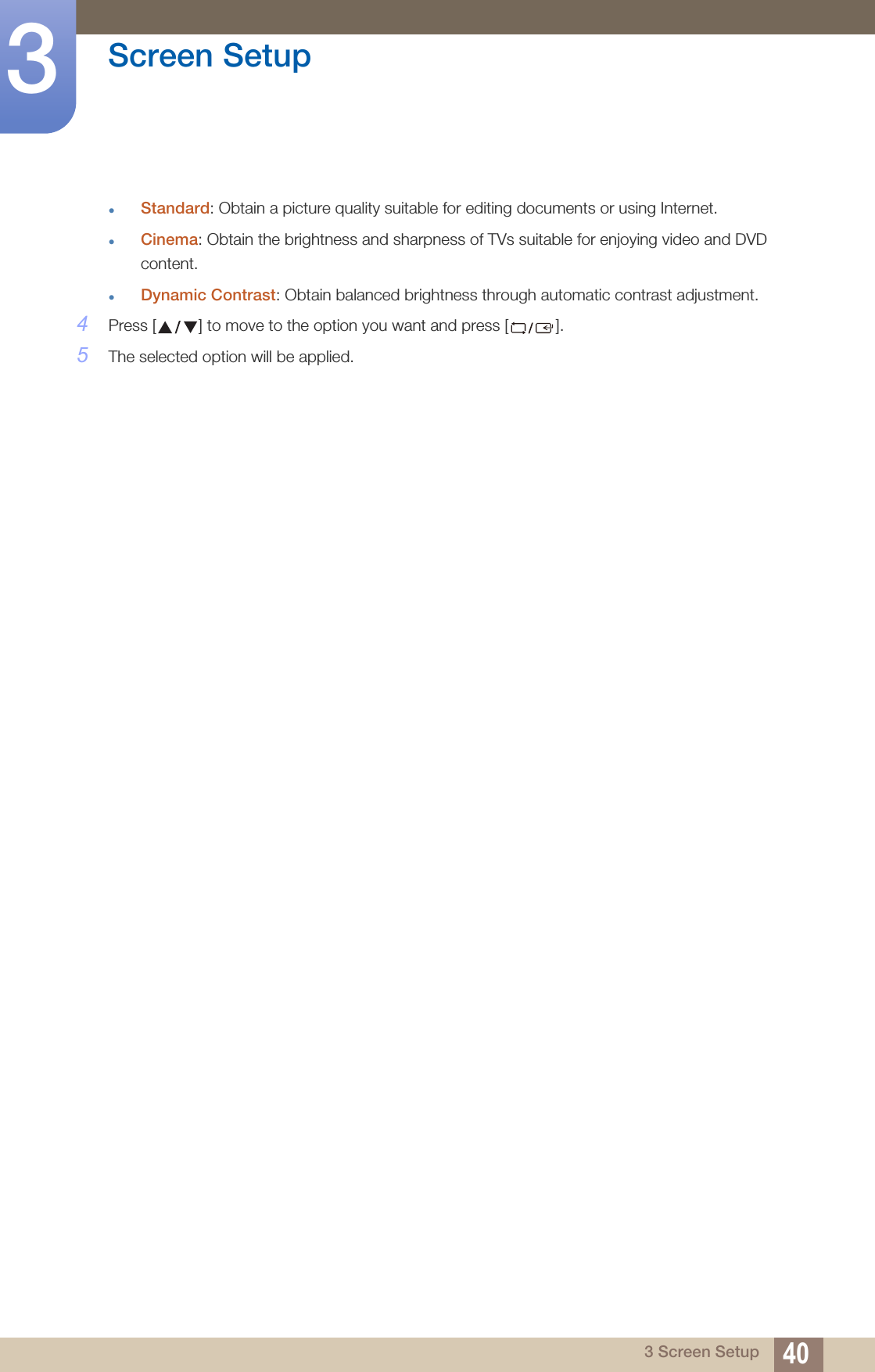 40Screen Setup33 Screen SetupStandard: Obtain a picture quality suitable for editing documents or using Internet.Cinema: Obtain the brightness and sharpness of TVs suitable for enjoying video and DVD content.Dynamic Contrast: Obtain balanced brightness through automatic contrast adjustment.4Press [ ] to move to the option you want and press [ ].5The selected option will be applied.