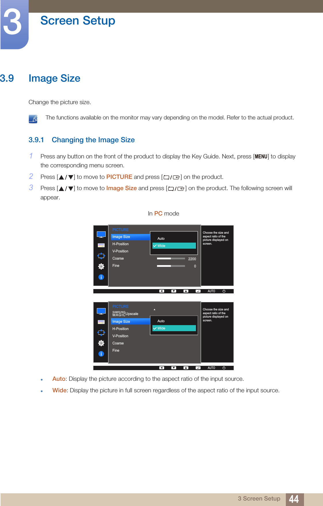 44Screen Setup33 Screen Setup3.9 Image SizeChange the picture size. The functions available on the monitor may vary depending on the model. Refer to the actual product. 3.9.1 Changing the Image Size1Press any button on the front of the product to display the Key Guide. Next, press [ ] to display the corresponding menu screen.2Press [ ] to move to PICTURE and press [ ] on the product.3Press [ ] to move to Image Size and press [ ] on the product. The following screen will appear.Auto: Display the picture according to the aspect ratio of the input source.Wide: Display the picture in full screen regardless of the aspect ratio of the input source.In PC modeMENUPICTURE  AutoWideChoose the size and aspect ratio of the picture displayed on screen.AUTOImage SizeH-PositionV-PositionCoarseFine22000AUTOAUTO  AutoWideChoose the size and aspect ratio of the picture displayed on screen.AUTOSAMSUNGMAGICUpscalePICTUREImage SizeH-PositionV-PositionCoarseFineAUTOAUTO