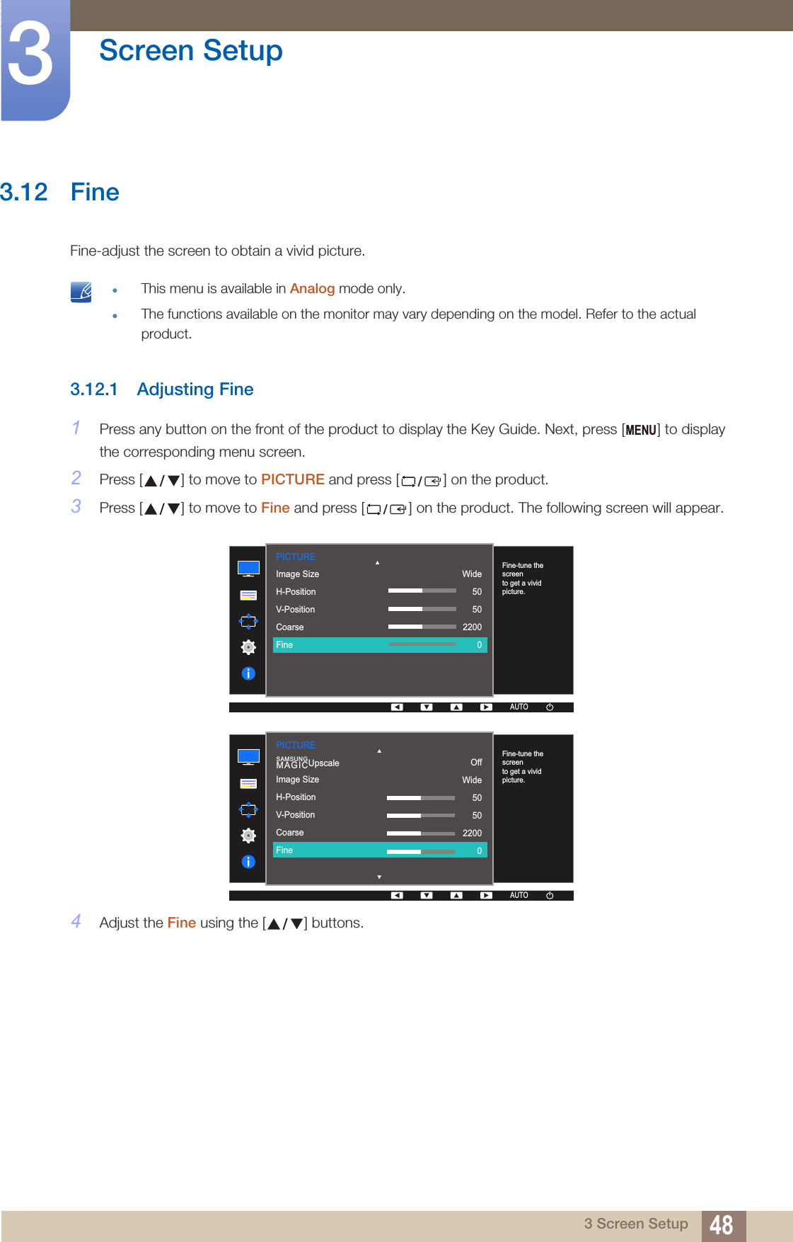 48Screen Setup33 Screen Setup3.12 FineFine-adjust the screen to obtain a vivid picture. This menu is available in Analog mode only.The functions available on the monitor may vary depending on the model. Refer to the actual product. 3.12.1 Adjusting Fine1Press any button on the front of the product to display the Key Guide. Next, press [ ] to display the corresponding menu screen.2Press [ ] to move to PICTURE and press [ ] on the product.3Press [ ] to move to Fine and press [ ] on the product. The following screen will appear.4Adjust the Fine using the [ ] buttons.MENUPICTURE  Image SizeH-PositionV-PositionCoarseFineWide505022000AUTOFine-tune the screen to get a vivid picture.AUTOAUTO  AUTOAUTOOffWide505022000Image SizeH-PositionV-PositionCoarseFineSAMSUNGMAGICUpscalePICTUREAUTOAUTOFine-tune the screen to get a vivid picture.