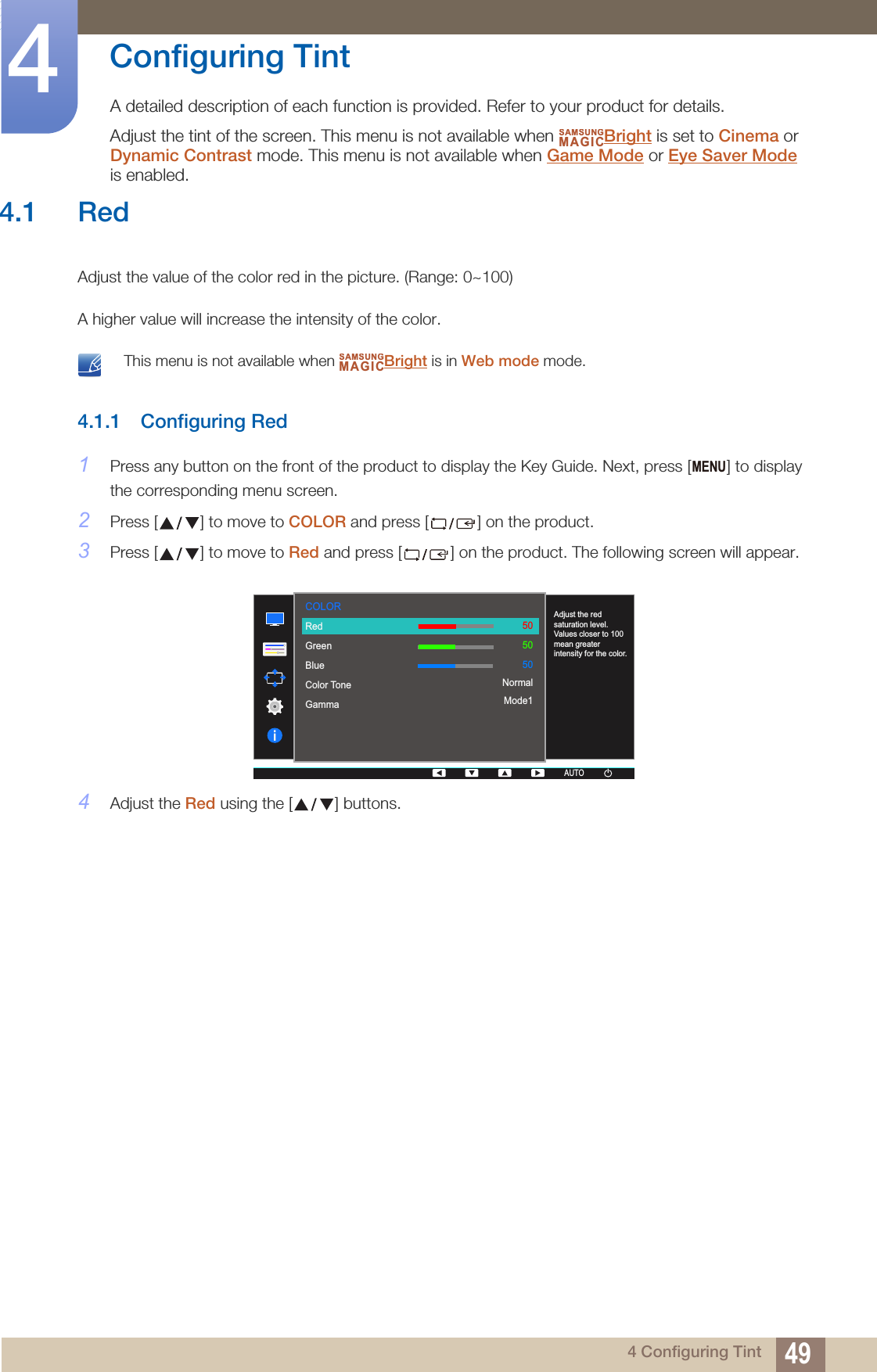 494 Configuring Tint4  Configuring TintA detailed description of each function is provided. Refer to your product for details.Adjust the tint of the screen. This menu is not available when  Bright is set to Cinema or Dynamic Contrast mode. This menu is not available when Game Mode or Eye Saver Mode is enabled.SAMSUNGMAGIC4.1 RedAdjust the value of the color red in the picture. (Range: 0~100)A higher value will increase the intensity of the color. This menu is not available when  Bright is in Web mode mode. 4.1.1 Configuring Red1Press any button on the front of the product to display the Key Guide. Next, press [ ] to display the corresponding menu screen.2Press [ ] to move to COLOR and press [ ] on the product.3Press [ ] to move to Red and press [ ] on the product. The following screen will appear.4Adjust the Red using the [ ] buttons.SAMSUNGMAGICMENU  RedGreenBlueColor ToneGammaAdjust the red saturation level. Values closer to 100 mean greater intensity for the color.505050NormalMode1COLORAUTOAUTOAUTOAUTO