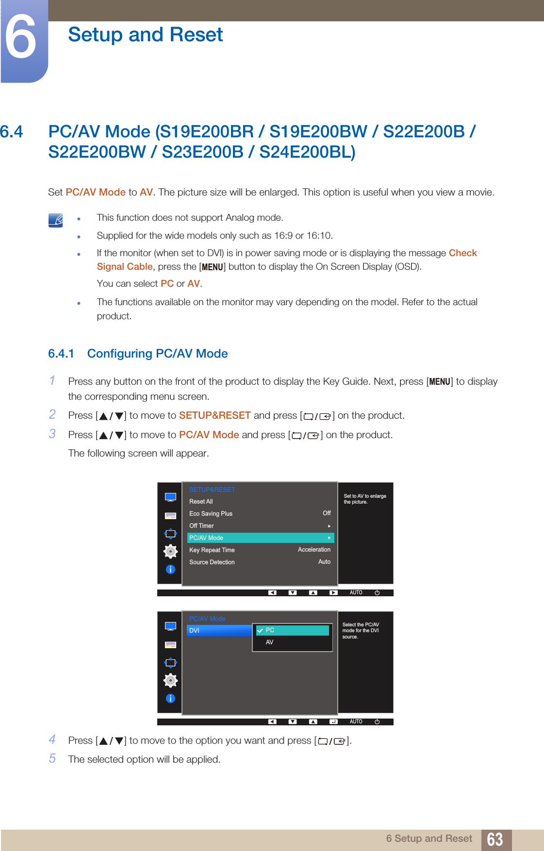 63Setup and Reset66 Setup and Reset6.4 PC/AV Mode (S19E200BR / S19E200BW / S22E200B / S22E200BW / S23E200B / S24E200BL)Set PC/AV Mode to AV. The picture size will be enlarged. This option is useful when you view a movie. This function does not support Analog mode.Supplied for the wide models only such as 16:9 or 16:10.If the monitor (when set to DVI) is in power saving mode or is displaying the message Check Signal Cable, press the [ ] button to display the On Screen Display (OSD). You can select PC or AV.The functions available on the monitor may vary depending on the model. Refer to the actual product. 6.4.1 Configuring PC/AV Mode1Press any button on the front of the product to display the Key Guide. Next, press [ ] to display the corresponding menu screen.2Press [ ] to move to SETUP&amp;RESET and press [ ] on the product.3Press [ ] to move to PC/AV Mode and press [ ] on the product.The following screen will appear.4Press [ ] to move to the option you want and press [ ].5The selected option will be applied.MENUMENU  AUTOSETUP&amp;RESETSet to AV to enlarge the picture.Reset AllEco Saving PlusOff TimerPC/AV ModeKey Repeat TimeSource DetectionOffAccelerationAutoAUTOAUTOAUTOAUTOAUTO  DVI  PCAVAUTOPC/AV ModeSelect the PC/AV mode for the DVI source.AUTOAUTOAUTOAUTO