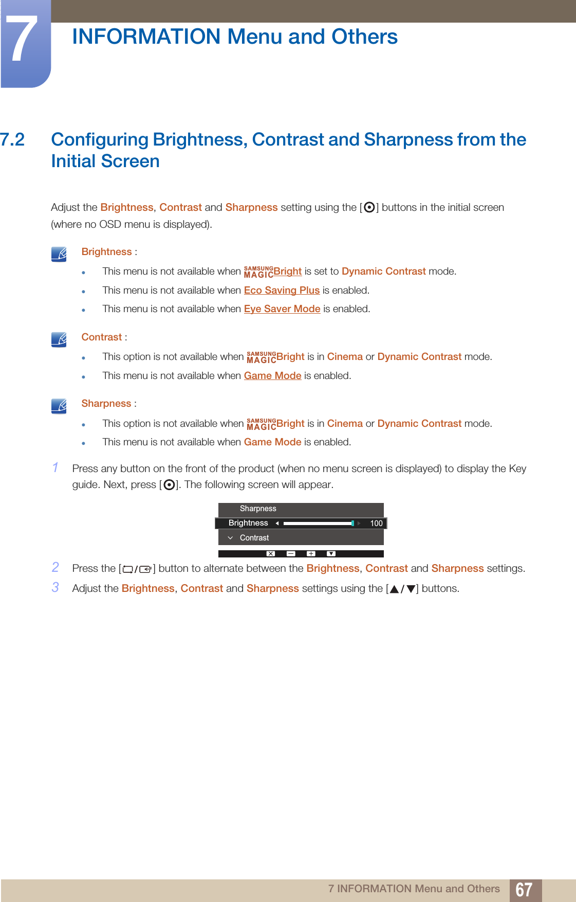 67INFORMATION Menu and Others77 INFORMATION Menu and Others7.2 Configuring Brightness, Contrast and Sharpness from the Initial ScreenAdjust the Brightness, Contrast and Sharpness setting using the [ ] buttons in the initial screen (where no OSD menu is displayed). Brightness :This menu is not available when  Bright is set to Dynamic Contrast mode.This menu is not available when Eco Saving Plus is enabled.This menu is not available when Eye Saver Mode is enabled.  Contrast :This option is not available when  Bright is in Cinema or Dynamic Contrast mode.This menu is not available when Game Mode is enabled.  Sharpness :This option is not available when  Bright is in Cinema or Dynamic Contrast mode.This menu is not available when Game Mode is enabled. 1Press any button on the front of the product (when no menu screen is displayed) to display the Key guide. Next, press [ ]. The following screen will appear.2Press the [ ] button to alternate between the Brightness, Contrast and Sharpness settings.3Adjust the Brightness, Contrast and Sharpness settings using the [ ] buttons.SAMSUNGMAGICSAMSUNGMAGICSAMSUNGMAGICContrastSharpness100Brightness