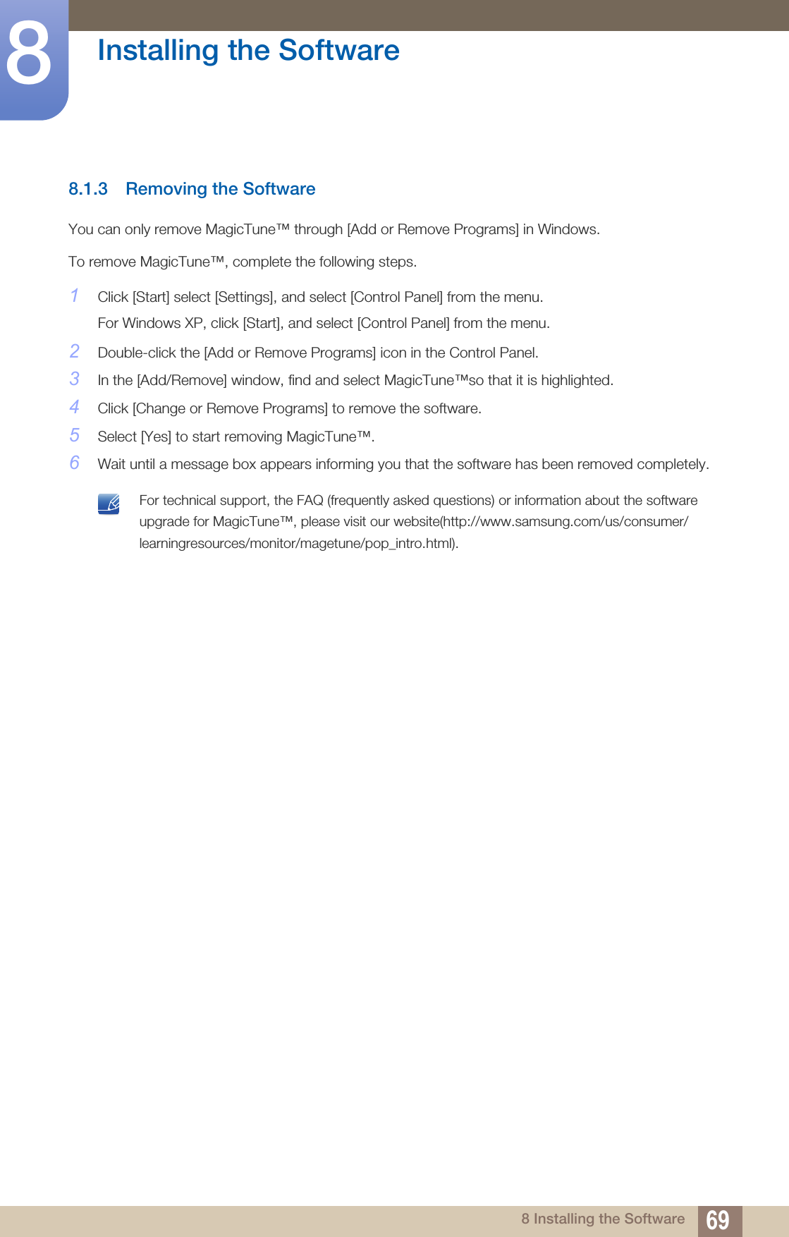 69Installing the Software88 Installing the Software8.1.3 Removing the SoftwareYou can only remove MagicTune™ through [Add or Remove Programs] in Windows.To remove MagicTune™, complete the following steps.1Click [Start] select [Settings], and select [Control Panel] from the menu.For Windows XP, click [Start], and select [Control Panel] from the menu.2Double-click the [Add or Remove Programs] icon in the Control Panel.3In the [Add/Remove] window, find and select MagicTune™so that it is highlighted.4Click [Change or Remove Programs] to remove the software.5Select [Yes] to start removing MagicTune™.6Wait until a message box appears informing you that the software has been removed completely. For technical support, the FAQ (frequently asked questions) or information about the software upgrade for MagicTune™, please visit our website(http://www.samsung.com/us/consumer/learningresources/monitor/magetune/pop_intro.html). 