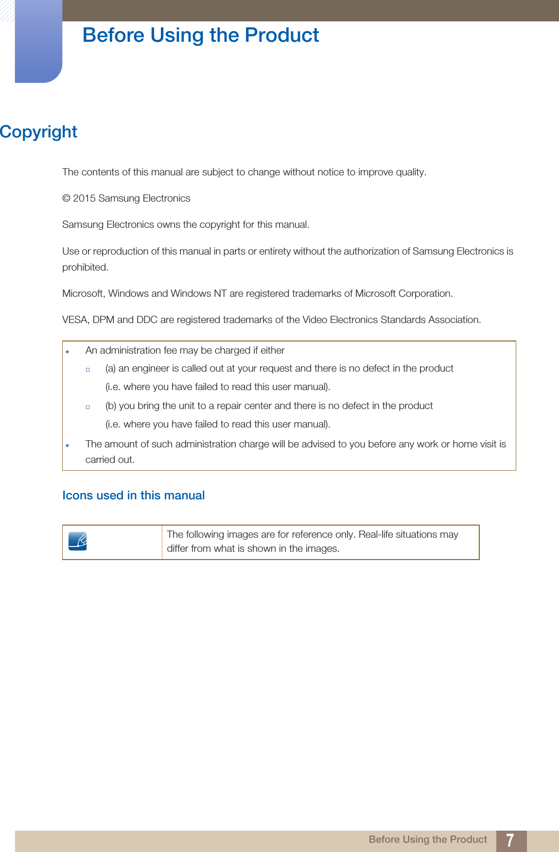 7 Before Using the Product Before Using the ProductCopyrightThe contents of this manual are subject to change without notice to improve quality.© 2015 Samsung ElectronicsSamsung Electronics owns the copyright for this manual.Use or reproduction of this manual in parts or entirety without the authorization of Samsung Electronics is prohibited.Microsoft, Windows and Windows NT are registered trademarks of Microsoft Corporation.VESA, DPM and DDC are registered trademarks of the Video Electronics Standards Association.Icons used in this manualAn administration fee may be charged if either(a) an engineer is called out at your request and there is no defect in the product(i.e. where you have failed to read this user manual).(b) you bring the unit to a repair center and there is no defect in the product (i.e. where you have failed to read this user manual).The amount of such administration charge will be advised to you before any work or home visit is carried out.The following images are for reference only. Real-life situations may differ from what is shown in the images.