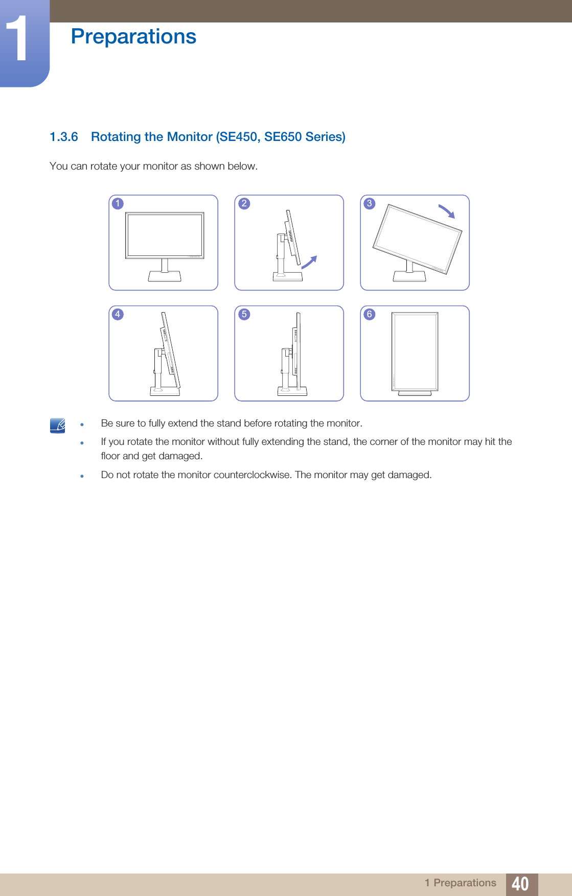 40Preparations11 Preparations1.3.6 Rotating the Monitor (SE450, SE650 Series)You can rotate your monitor as shown below. Be sure to fully extend the stand before rotating the monitor.If you rotate the monitor without fully extending the stand, the corner of the monitor may hit the floor and get damaged.Do not rotate the monitor counterclockwise. The monitor may get damaged. 1 2 34 5 6