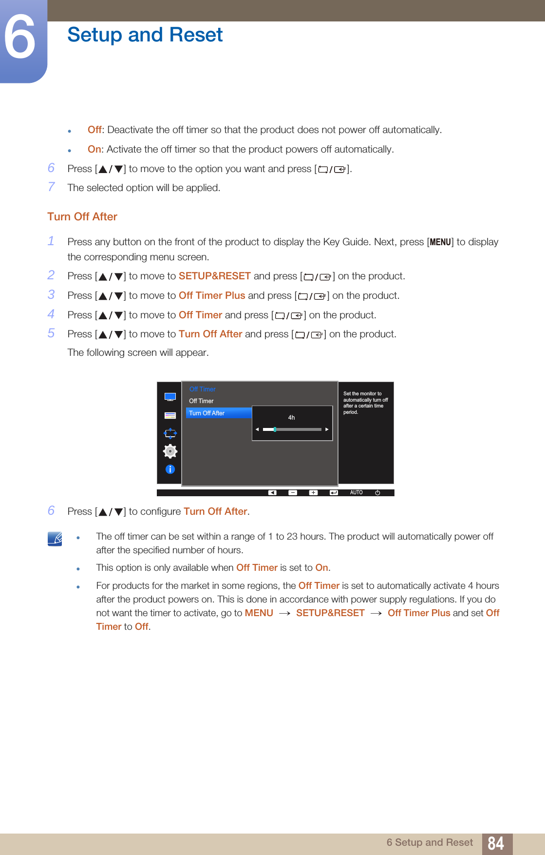 84Setup and Reset66 Setup and ResetOff: Deactivate the off timer so that the product does not power off automatically.On: Activate the off timer so that the product powers off automatically.6Press [ ] to move to the option you want and press [ ].7The selected option will be applied.Turn Off After1Press any button on the front of the product to display the Key Guide. Next, press [ ] to display the corresponding menu screen.2Press [ ] to move to SETUP&amp;RESET and press [ ] on the product.3Press [ ] to move to Off Timer Plus and press [ ] on the product.4Press [ ] to move to Off Timer and press [ ] on the product.5Press [ ] to move to Turn Off After and press [ ] on the product.The following screen will appear.6Press [ ] to configure Turn Off After. The off timer can be set within a range of 1 to 23 hours. The product will automatically power off after the specified number of hours.This option is only available when Off Timer is set to On.For products for the market in some regions, the Off Timer is set to automatically activate 4 hours after the product powers on. This is done in accordance with power supply regulations. If you do not want the timer to activate, go to MENU  SETUP&amp;RESET  Off Timer Plus and set Off Timer to Off. MENU  Off TimerOff TimerTurn Off After  AUTOSet the monitor to automatically turn off after a certain time period.AUTOAUTOAUTOAUTOAUTO4h→ → 