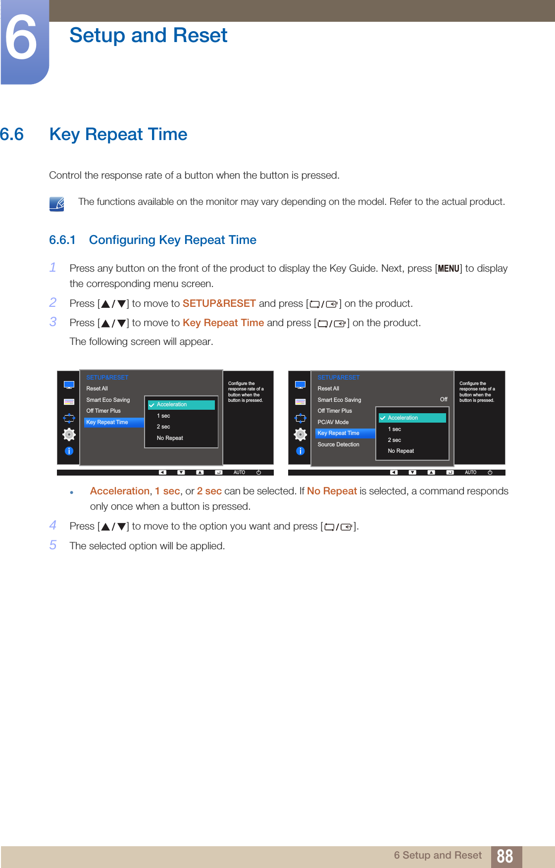 88Setup and Reset66 Setup and Reset6.6 Key Repeat Time Control the response rate of a button when the button is pressed.  The functions available on the monitor may vary depending on the model. Refer to the actual product. 6.6.1 Configuring Key Repeat Time1Press any button on the front of the product to display the Key Guide. Next, press [ ] to display the corresponding menu screen.2Press [ ] to move to SETUP&amp;RESET and press [ ] on the product.3Press [ ] to move to Key Repeat Time and press [ ] on the product.The following screen will appear.Acceleration, 1 sec, or 2 sec can be selected. If No Repeat is selected, a command responds only once when a button is pressed.4Press [ ] to move to the option you want and press [ ].5The selected option will be applied.MENU  OffAccelerationAutoAcceleration1 sec2 secNo RepeatReset AllSmart Eco SavingOff Timer PlusKey Repeat Time  AUTOSETUP&amp;RESETAUTOAUTOConfigure the response rate of a button when the button is pressed.  AUTOSETUP&amp;RESETConfigure the response rate of a button when the button is pressed.OffAccelerationAutoAUTOAUTOAUTOAUTOAUTOAcceleration1 sec2 secNo RepeatReset AllSmart Eco SavingOff Timer PlusPC/AV ModeKey Repeat TimeSource DetectionAUTOAUTO