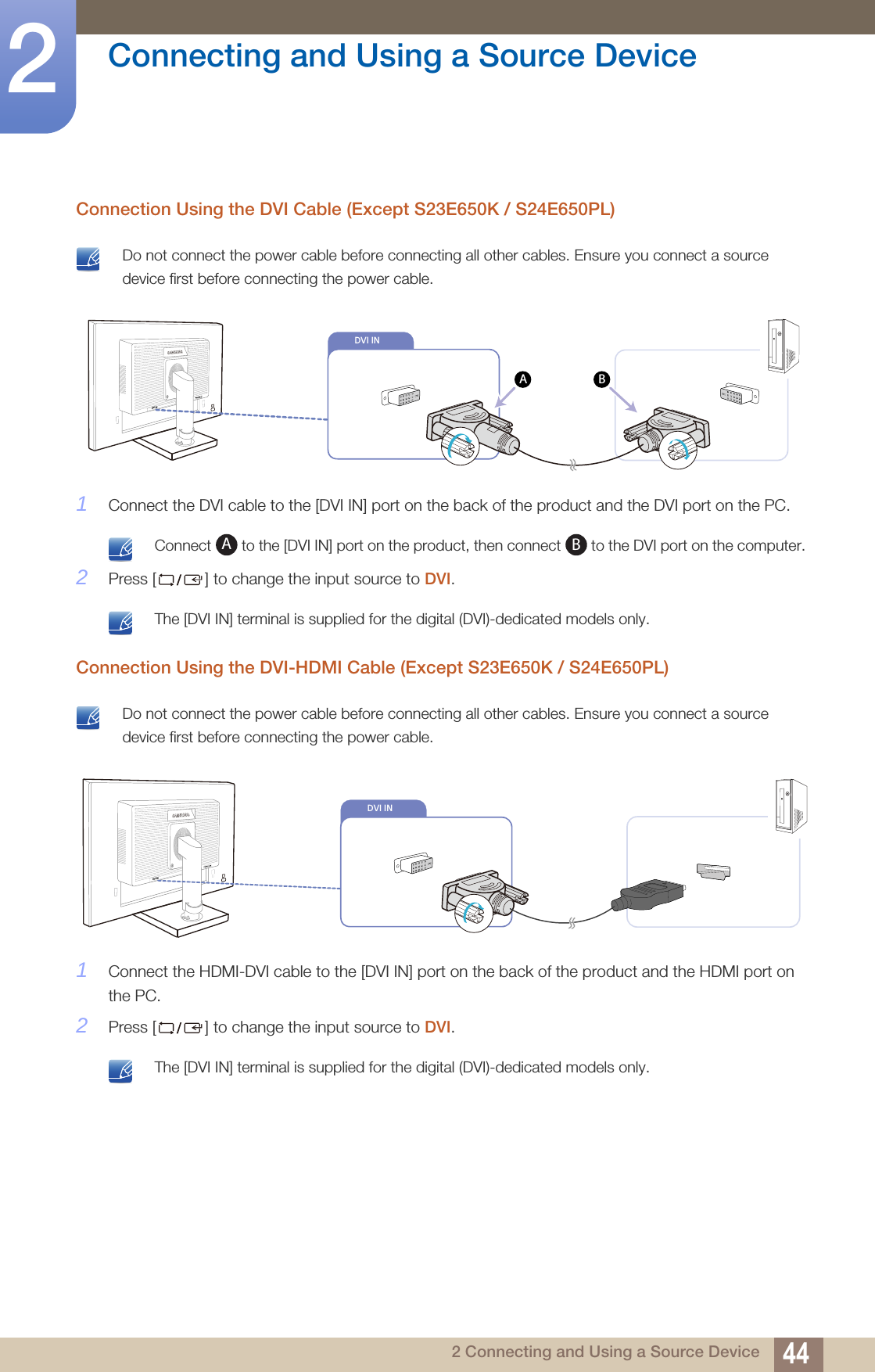 44Connecting and Using a Source Device22 Connecting and Using a Source DeviceConnection Using the DVI Cable (Except S23E650K / S24E650PL) Do not connect the power cable before connecting all other cables. Ensure you connect a source device first before connecting the power cable. 1Connect the DVI cable to the [DVI IN] port on the back of the product and the DVI port on the PC. Connect   to the [DVI IN] port on the product, then connect   to the DVI port on the computer. 2Press [ ] to change the input source to DVI. The [DVI IN] terminal is supplied for the digital (DVI)-dedicated models only. Connection Using the DVI-HDMI Cable (Except S23E650K / S24E650PL) Do not connect the power cable before connecting all other cables. Ensure you connect a source device first before connecting the power cable. 1Connect the HDMI-DVI cable to the [DVI IN] port on the back of the product and the HDMI port on the PC.2Press [ ] to change the input source to DVI. The [DVI IN] terminal is supplied for the digital (DVI)-dedicated models only. DVI INAB                  DVI IN        ABDVI IN                  DVI IN                           