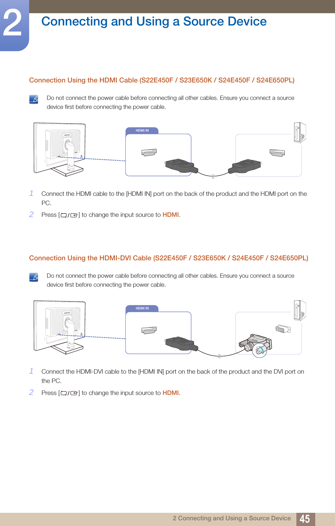 45Connecting and Using a Source Device22 Connecting and Using a Source DeviceConnection Using the HDMI Cable (S22E450F / S23E650K / S24E450F / S24E650PL) Do not connect the power cable before connecting all other cables. Ensure you connect a source device first before connecting the power cable. 1Connect the HDMI cable to the [HDMI IN] port on the back of the product and the HDMI port on the PC.2Press [ ] to change the input source to HDMI. Connection Using the HDMI-DVI Cable (S22E450F / S23E650K / S24E450F / S24E650PL) Do not connect the power cable before connecting all other cables. Ensure you connect a source device first before connecting the power cable. 1Connect the HDMI-DVI cable to the [HDMI IN] port on the back of the product and the DVI port on the PC.2Press [ ] to change the input source to HDMI.HDMI IN                  HDMI IN                           HDMI IN                  HDMI IN                           