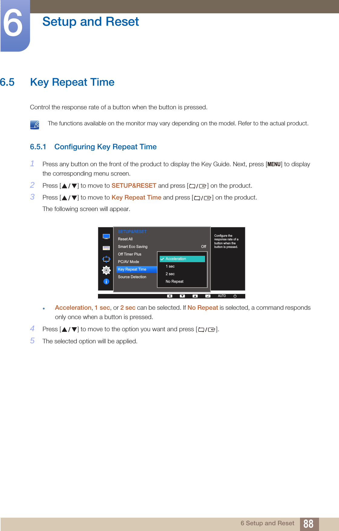 88Setup and Reset66 Setup and Reset6.5 Key Repeat Time Control the response rate of a button when the button is pressed.  The functions available on the monitor may vary depending on the model. Refer to the actual product. 6.5.1 Configuring Key Repeat Time1Press any button on the front of the product to display the Key Guide. Next, press [ ] to display the corresponding menu screen.2Press [ ] to move to SETUP&amp;RESET and press [ ] on the product.3Press [ ] to move to Key Repeat Time and press [ ] on the product.The following screen will appear.Acceleration, 1 sec, or 2 sec can be selected. If No Repeat is selected, a command responds only once when a button is pressed.4Press [ ] to move to the option you want and press [ ].5The selected option will be applied.MENU  AUTOSETUP&amp;RESETConfigure the response rate of a button when the button is pressed.OffAccelerationAutoAUTOAUTOAUTOAUTOAUTOAcceleration1 sec2 secNo RepeatReset AllSmart Eco SavingOff Timer PlusPC/AV ModeKey Repeat TimeSource DetectionAUTOAUTO