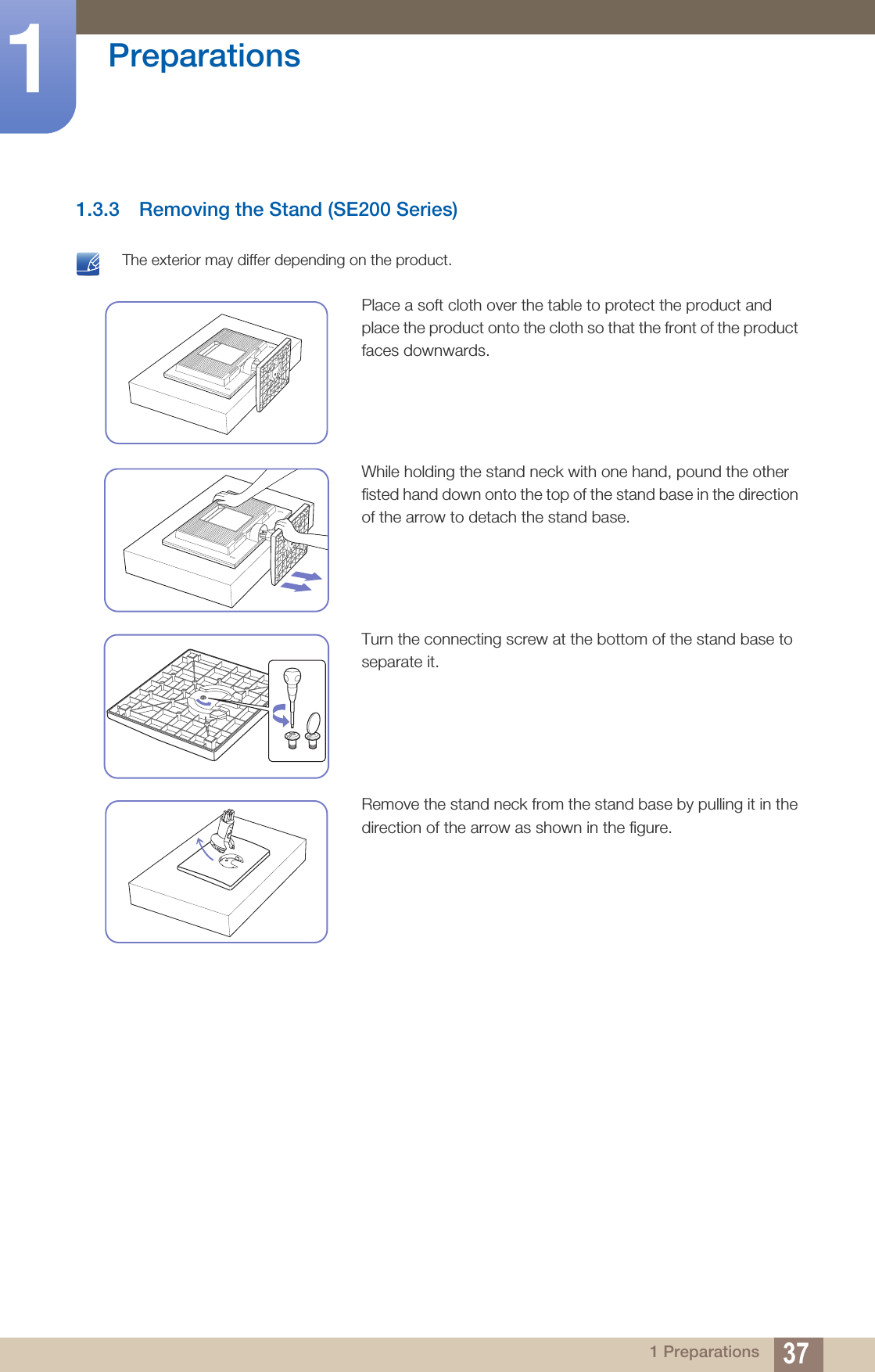 37Preparations11 Preparations1.3.3 Removing the Stand (SE200 Series) The exterior may differ depending on the product. Place a soft cloth over the table to protect the product and place the product onto the cloth so that the front of the product faces downwards.While holding the stand neck with one hand, pound the other fisted hand down onto the top of the stand base in the direction of the arrow to detach the stand base.Turn the connecting screw at the bottom of the stand base to separate it.Remove the stand neck from the stand base by pulling it in the direction of the arrow as shown in the figure.