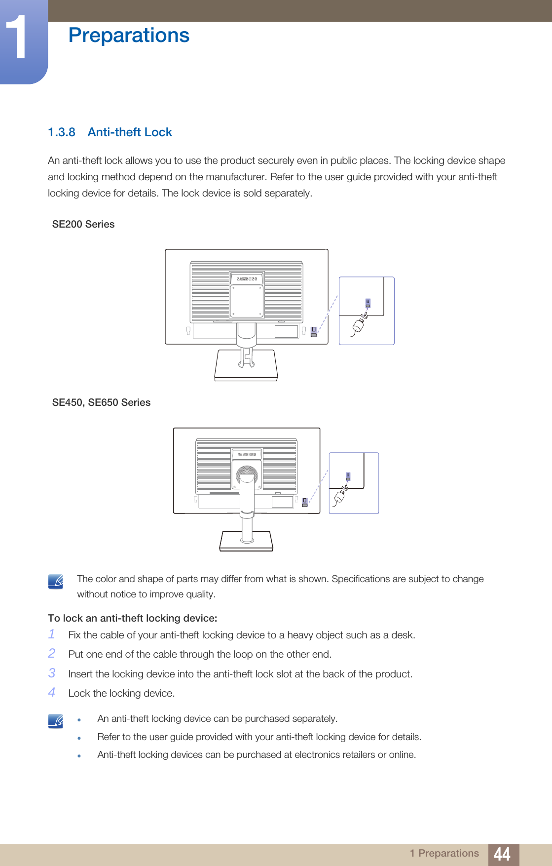 44Preparations11 Preparations1.3.8 Anti-theft LockAn anti-theft lock allows you to use the product securely even in public places. The locking device shape and locking method depend on the manufacturer. Refer to the user guide provided with your anti-theft locking device for details. The lock device is sold separately. The color and shape of parts may differ from what is shown. Specifications are subject to change without notice to improve quality. To lock an anti-theft locking device: 1Fix the cable of your anti-theft locking device to a heavy object such as a desk.2Put one end of the cable through the loop on the other end.3Insert the locking device into the anti-theft lock slot at the back of the product.4Lock the locking device. An anti-theft locking device can be purchased separately.Refer to the user guide provided with your anti-theft locking device for details.Anti-theft locking devices can be purchased at electronics retailers or online. SE200 SeriesSE450, SE650 SeriesRGB INDVI IN POWER IN