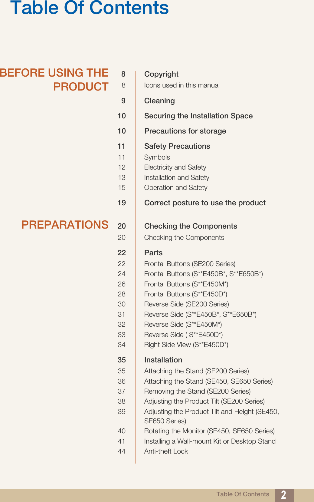Table Of Contents 2Table Of ContentsBEFORE USING THEPRODUCT8 Copyright8 Icons used in this manual9 Cleaning10 Securing the Installation Space10 Precautions for storage11 Safety Precautions11 Symbols12 Electricity and Safety13 Installation and Safety 15 Operation and Safety19 Correct posture to use the product PREPARATIONS 20 Checking the Components20 Checking the Components22 Parts22 Frontal Buttons (SE200 Series)24 Frontal Buttons (S**E450B*, S**E650B*)26 Frontal Buttons (S**E450M*)28 Frontal Buttons (S**E450D*)30 Reverse Side (SE200 Series)31 Reverse Side (S**E450B*, S**E650B*)32 Reverse Side (S**E450M*)33 Reverse Side ( S**E450D*)34 Right Side View (S**E450D*)35 Installation35 Attaching the Stand (SE200 Series)36 Attaching the Stand (SE450, SE650 Series)37 Removing the Stand (SE200 Series)38 Adjusting the Product Tilt (SE200 Series)39 Adjusting the Product Tilt and Height (SE450, SE650 Series)40 Rotating the Monitor (SE450, SE650 Series)41 Installing a Wall-mount Kit or Desktop Stand44 Anti-theft Lock
