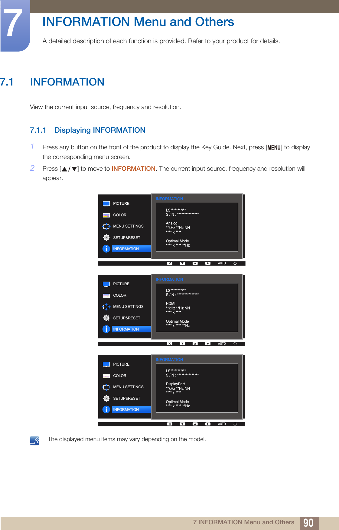 907 INFORMATION Menu and Others7  INFORMATION Menu and OthersA detailed description of each function is provided. Refer to your product for details.7.1 INFORMATIONView the current input source, frequency and resolution.7.1.1 Displaying INFORMATION1Press any button on the front of the product to display the Key Guide. Next, press [ ] to display the corresponding menu screen.2Press [ ] to move to INFORMATION. The current input source, frequency and resolution will appear. The displayed menu items may vary depending on the model. MENUINFORMATION  LS********/**S / N : ***************Analog**kHz **Hz NN**** x ****Optimal Mode**** x **** **HzPICTURECOLORMENU SETTINGSSETUP&amp;RESETINFORMATIONAUTOINFORMATION  LS********/**S / N : ***************HDMI**kHz **Hz NN**** x ****Optimal Mode**** x **** **HzPICTURECOLORMENU SETTINGSSETUP&amp;RESETINFORMATIONAUTOINFORMATION  LS********/**S / N : ***************DisplayPort**kHz **Hz NN**** x ****Optimal Mode**** x **** **HzPICTURECOLORMENU SETTINGSSETUP&amp;RESETINFORMATIONAUTO