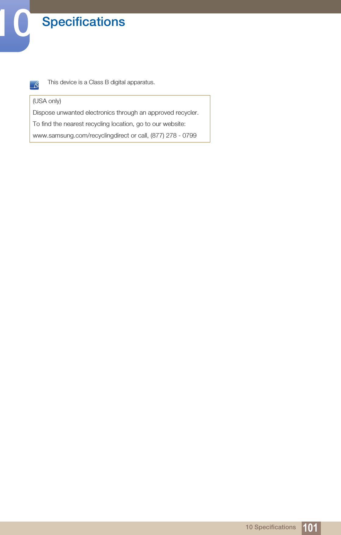 101Specifications1010 Specifications This device is a Class B digital apparatus. (USA only)Dispose unwanted electronics through an approved recycler.To find the nearest recycling location, go to our website:www.samsung.com/recyclingdirect or call, (877) 278 - 0799