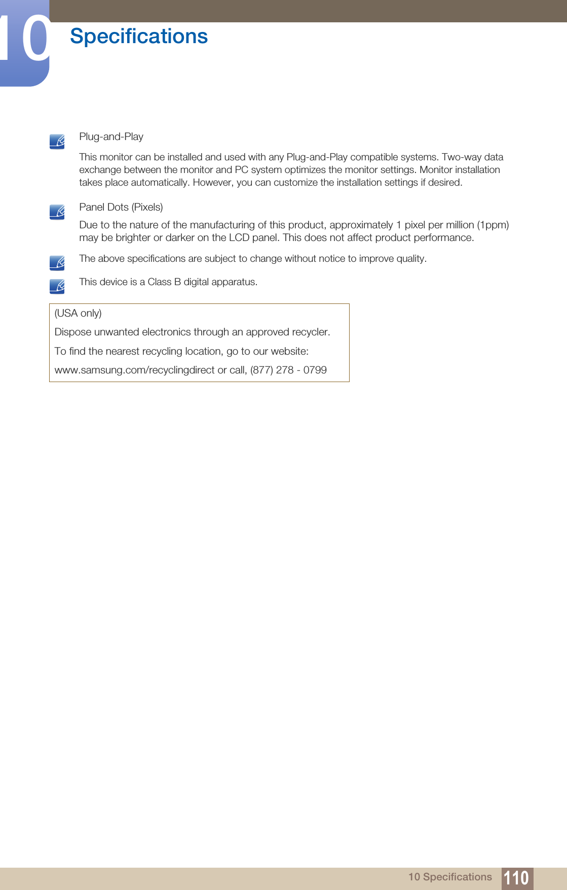110Specifications1010 Specifications Plug-and-PlayThis monitor can be installed and used with any Plug-and-Play compatible systems. Two-way data exchange between the monitor and PC system optimizes the monitor settings. Monitor installation takes place automatically. However, you can customize the installation settings if desired.  Panel Dots (Pixels)Due to the nature of the manufacturing of this product, approximately 1 pixel per million (1ppm) may be brighter or darker on the LCD panel. This does not affect product performance.  The above specifications are subject to change without notice to improve quality.  This device is a Class B digital apparatus. (USA only)Dispose unwanted electronics through an approved recycler.To find the nearest recycling location, go to our website:www.samsung.com/recyclingdirect or call, (877) 278 - 0799