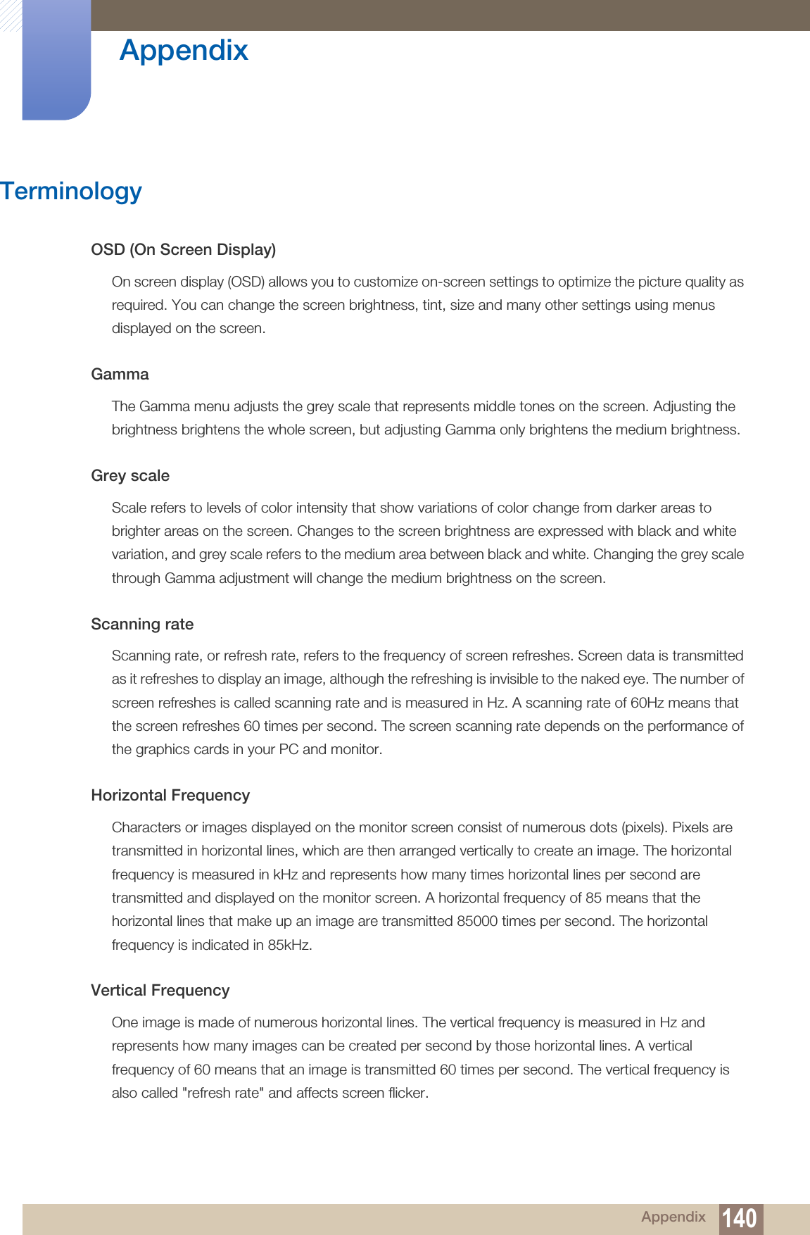 140Appendix AppendixTerminologyOSD (On Screen Display)On screen display (OSD) allows you to customize on-screen settings to optimize the picture quality as required. You can change the screen brightness, tint, size and many other settings using menus displayed on the screen.GammaThe Gamma menu adjusts the grey scale that represents middle tones on the screen. Adjusting the brightness brightens the whole screen, but adjusting Gamma only brightens the medium brightness.Grey scaleScale refers to levels of color intensity that show variations of color change from darker areas to brighter areas on the screen. Changes to the screen brightness are expressed with black and white variation, and grey scale refers to the medium area between black and white. Changing the grey scale through Gamma adjustment will change the medium brightness on the screen.Scanning rateScanning rate, or refresh rate, refers to the frequency of screen refreshes. Screen data is transmitted as it refreshes to display an image, although the refreshing is invisible to the naked eye. The number of screen refreshes is called scanning rate and is measured in Hz. A scanning rate of 60Hz means that the screen refreshes 60 times per second. The screen scanning rate depends on the performance of the graphics cards in your PC and monitor. Horizontal FrequencyCharacters or images displayed on the monitor screen consist of numerous dots (pixels). Pixels are transmitted in horizontal lines, which are then arranged vertically to create an image. The horizontal frequency is measured in kHz and represents how many times horizontal lines per second are transmitted and displayed on the monitor screen. A horizontal frequency of 85 means that the horizontal lines that make up an image are transmitted 85000 times per second. The horizontal frequency is indicated in 85kHz.Vertical FrequencyOne image is made of numerous horizontal lines. The vertical frequency is measured in Hz and represents how many images can be created per second by those horizontal lines. A vertical frequency of 60 means that an image is transmitted 60 times per second. The vertical frequency is also called &quot;refresh rate&quot; and affects screen flicker.