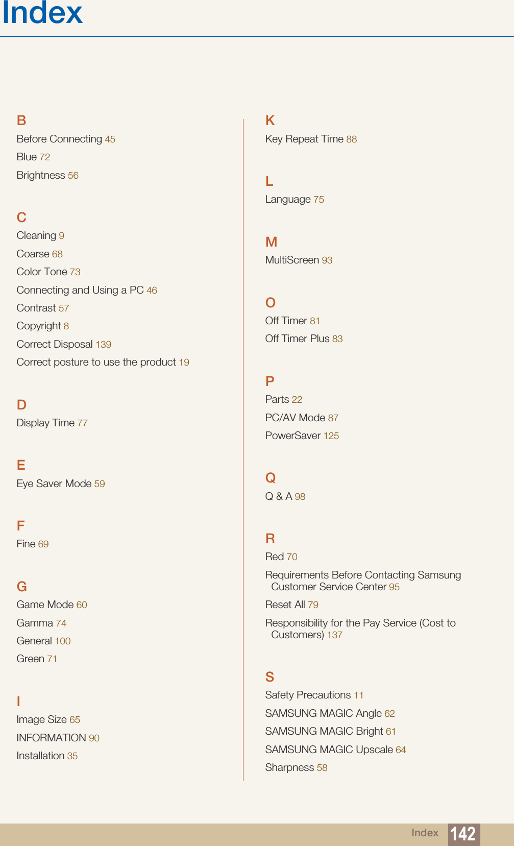 Index 142IndexBBefore Connecting 45Blue 72Brightness 56CCleaning 9Coarse 68Color Tone 73Connecting and Using a PC 46Contrast 57Copyright 8Correct Disposal 139Correct posture to use the product 19DDisplay Time 77EEye Saver Mode 59FFine 69GGame Mode 60Gamma 74General 100Green 71IImage Size 65INFORMATION 90Installation 35KKey Repeat Time 88LLanguage 75MMultiScreen 93OOff Timer 81Off Timer Plus 83PParts 22PC/AV Mode 87PowerSaver 125QQ &amp; A 98RRed 70Requirements Before Contacting Samsung Customer Service Center 95Reset All 79Responsibility for the Pay Service (Cost to Customers) 137SSafety Precautions 11SAMSUNG MAGIC Angle 62SAMSUNG MAGIC Bright 61SAMSUNG MAGIC Upscale 64Sharpness 58