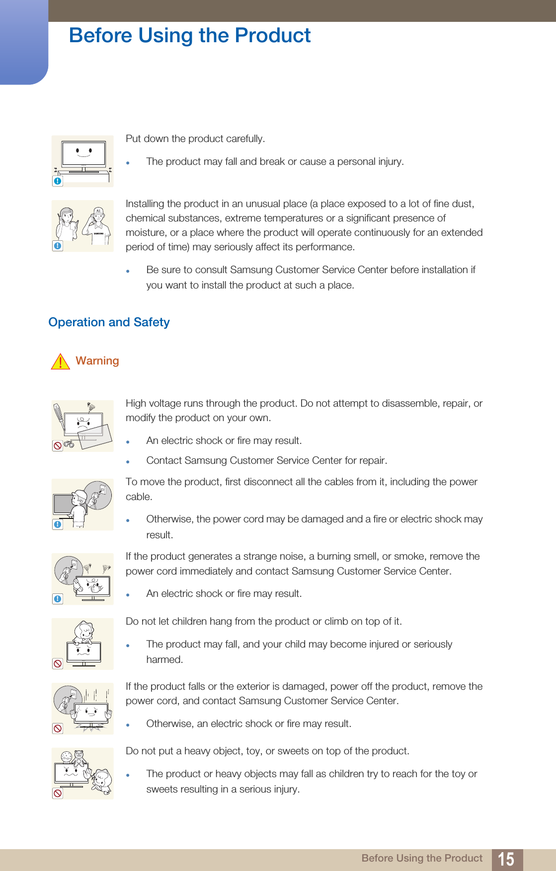 15Before Using the Product Before Using the ProductOperation and Safety WarningPut down the product carefully.The product may fall and break or cause a personal injury.Installing the product in an unusual place (a place exposed to a lot of fine dust, chemical substances, extreme temperatures or a significant presence of moisture, or a place where the product will operate continuously for an extended period of time) may seriously affect its performance.Be sure to consult Samsung Customer Service Center before installation if you want to install the product at such a place.High voltage runs through the product. Do not attempt to disassemble, repair, or modify the product on your own.An electric shock or fire may result.Contact Samsung Customer Service Center for repair.To move the product, first disconnect all the cables from it, including the power cable.Otherwise, the power cord may be damaged and a fire or electric shock may result.If the product generates a strange noise, a burning smell, or smoke, remove the power cord immediately and contact Samsung Customer Service Center.An electric shock or fire may result.Do not let children hang from the product or climb on top of it.The product may fall, and your child may become injured or seriously harmed.If the product falls or the exterior is damaged, power off the product, remove the power cord, and contact Samsung Customer Service Center.Otherwise, an electric shock or fire may result. Do not put a heavy object, toy, or sweets on top of the product.The product or heavy objects may fall as children try to reach for the toy or sweets resulting in a serious injury.!SAMSUNG!!!