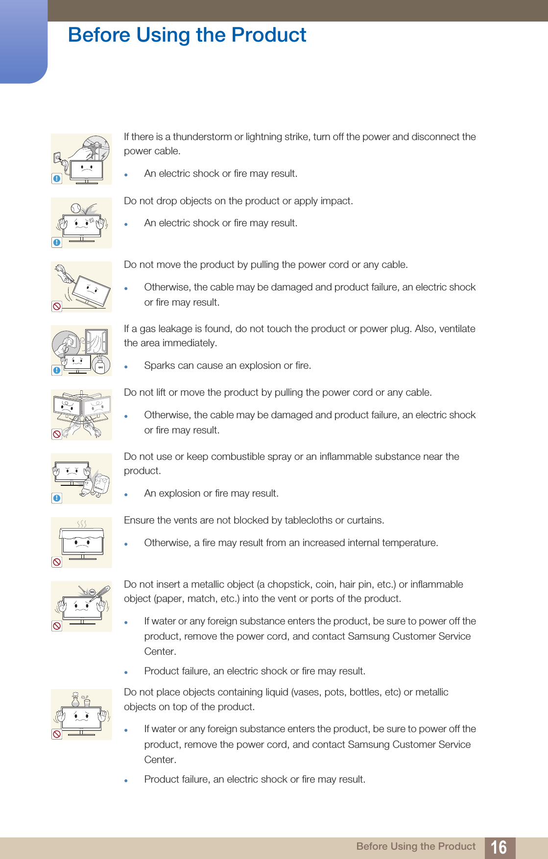 16Before Using the Product Before Using the ProductIf there is a thunderstorm or lightning strike, turn off the power and disconnect the power cable.An electric shock or fire may result.Do not drop objects on the product or apply impact.An electric shock or fire may result.Do not move the product by pulling the power cord or any cable.Otherwise, the cable may be damaged and product failure, an electric shock or fire may result.If a gas leakage is found, do not touch the product or power plug. Also, ventilate the area immediately.Sparks can cause an explosion or fire.Do not lift or move the product by pulling the power cord or any cable.Otherwise, the cable may be damaged and product failure, an electric shock or fire may result.Do not use or keep combustible spray or an inflammable substance near the product.An explosion or fire may result.Ensure the vents are not blocked by tablecloths or curtains.Otherwise, a fire may result from an increased internal temperature.Do not insert a metallic object (a chopstick, coin, hair pin, etc.) or inflammable object (paper, match, etc.) into the vent or ports of the product.If water or any foreign substance enters the product, be sure to power off the product, remove the power cord, and contact Samsung Customer Service Center.Product failure, an electric shock or fire may result. Do not place objects containing liquid (vases, pots, bottles, etc) or metallic objects on top of the product.If water or any foreign substance enters the product, be sure to power off the product, remove the power cord, and contact Samsung Customer Service Center. Product failure, an electric shock or fire may result.!!!GAS!10 0