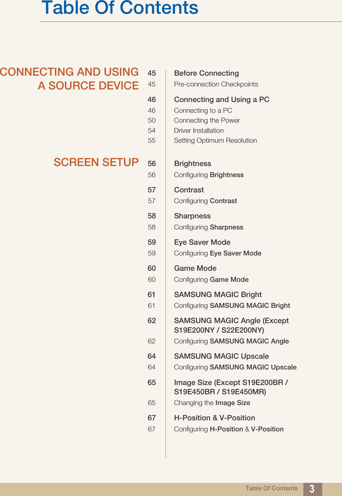 Table Of ContentsTable Of Contents 3CONNECTING AND USINGA SOURCE DEVICE45 Before Connecting45 Pre-connection Checkpoints46 Connecting and Using a PC46 Connecting to a PC50 Connecting the Power54 Driver Installation55 Setting Optimum ResolutionSCREEN SETUP 56 Brightness56 Configuring Brightness57 Contrast57 Configuring Contrast58 Sharpness58 Configuring Sharpness59 Eye Saver Mode59 Configuring Eye Saver Mode60 Game Mode60 Configuring Game Mode61 SAMSUNG MAGIC Bright61 Configuring SAMSUNG MAGIC Bright62 SAMSUNG MAGIC Angle (Except S19E200NY / S22E200NY)62 Configuring SAMSUNG MAGIC Angle64 SAMSUNG MAGIC Upscale64 Configuring SAMSUNG MAGIC Upscale65 Image Size (Except S19E200BR / S19E450BR / S19E450MR)65 Changing the Image Size67 H-Position &amp; V-Position67 Configuring H-Position &amp; V-Position