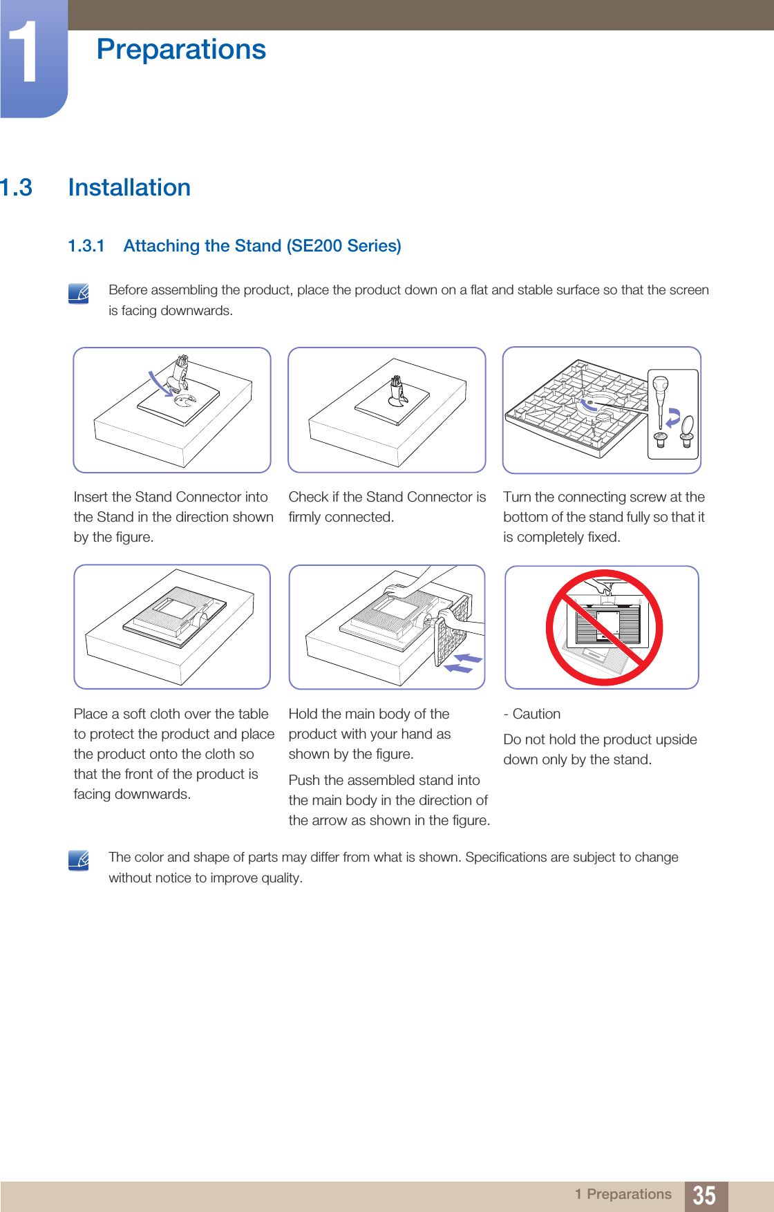 35Preparations11 Preparations1.3 Installation1.3.1 Attaching the Stand (SE200 Series) Before assembling the product, place the product down on a flat and stable surface so that the screen is facing downwards.  The color and shape of parts may differ from what is shown. Specifications are subject to change without notice to improve quality. Insert the Stand Connector into the Stand in the direction shown by the figure.Check if the Stand Connector is firmly connected.Turn the connecting screw at the bottom of the stand fully so that it is completely fixed.Place a soft cloth over the table to protect the product and place the product onto the cloth so that the front of the product is facing downwards.Hold the main body of the product with your hand as shown by the figure.Push the assembled stand into the main body in the direction of the arrow as shown in the figure.- CautionDo not hold the product upside down only by the stand.