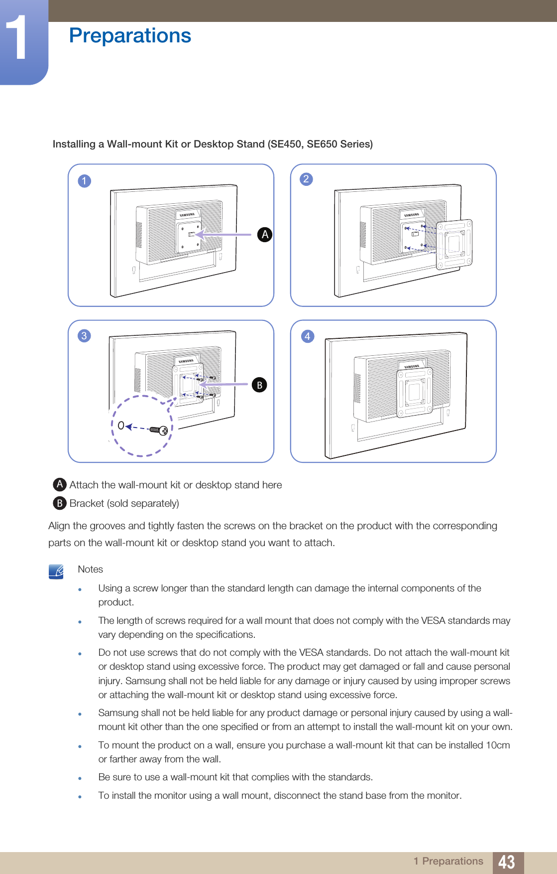 43Preparations11 PreparationsAlign the grooves and tightly fasten the screws on the bracket on the product with the corresponding parts on the wall-mount kit or desktop stand you want to attach. NotesUsing a screw longer than the standard length can damage the internal components of the product.The length of screws required for a wall mount that does not comply with the VESA standards may vary depending on the specifications.Do not use screws that do not comply with the VESA standards. Do not attach the wall-mount kit or desktop stand using excessive force. The product may get damaged or fall and cause personal injury. Samsung shall not be held liable for any damage or injury caused by using improper screws or attaching the wall-mount kit or desktop stand using excessive force.Samsung shall not be held liable for any product damage or personal injury caused by using a wall-mount kit other than the one specified or from an attempt to install the wall-mount kit on your own.To mount the product on a wall, ensure you purchase a wall-mount kit that can be installed 10cm or farther away from the wall.Be sure to use a wall-mount kit that complies with the standards.To install the monitor using a wall mount, disconnect the stand base from the monitor. Installing a Wall-mount Kit or Desktop Stand (SE450, SE650 Series) Attach the wall-mount kit or desktop stand here Bracket (sold separately)143B2ABAB