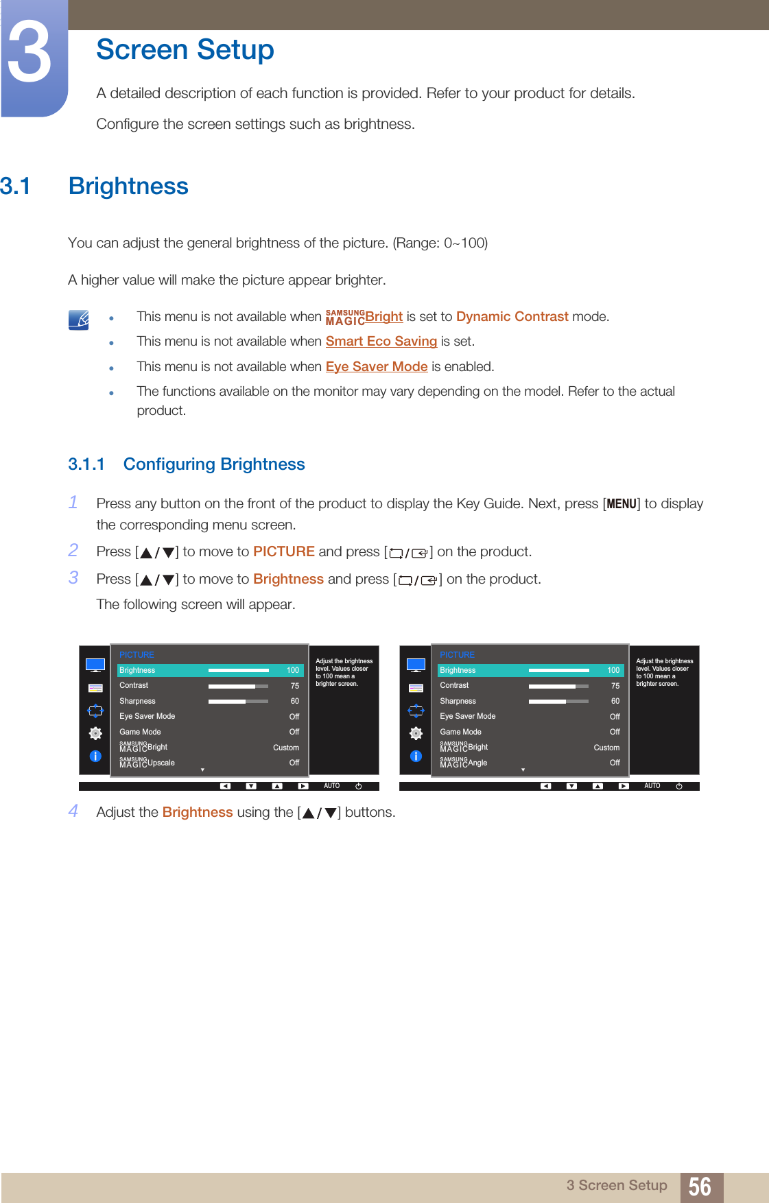 563 Screen Setup3  Screen SetupA detailed description of each function is provided. Refer to your product for details.Configure the screen settings such as brightness.3.1 BrightnessYou can adjust the general brightness of the picture. (Range: 0~100)A higher value will make the picture appear brighter. This menu is not available when  Bright is set to Dynamic Contrast mode.This menu is not available when Smart Eco Saving is set.This menu is not available when Eye Saver Mode is enabled.The functions available on the monitor may vary depending on the model. Refer to the actual product. 3.1.1 Configuring Brightness1Press any button on the front of the product to display the Key Guide. Next, press [ ] to display the corresponding menu screen.2Press [ ] to move to PICTURE and press [ ] on the product.3Press [ ] to move to Brightness and press [ ] on the product.The following screen will appear.4Adjust the Brightness using the [ ] buttons.SAMSUNGMAGICMENUPICTURE  SAMSUNGMAGICBrightSAMSUNGMAGICUpscaleAdjust the brightness level. Values closer to 100 mean a brighter screen.AUTOBrightnessContrastSharpnessEye Saver ModeGame Mode1007560OffOffCustomOffAUTOAUTOAUTOPICTURE  SAMSUNGMAGICBrightSAMSUNGMAGICAngleAdjust the brightness level. Values closer to 100 mean a brighter screen.AUTOBrightnessContrastSharpnessEye Saver ModeGame Mode1007560OffOffCustomOffAUTOAUTOAUTO