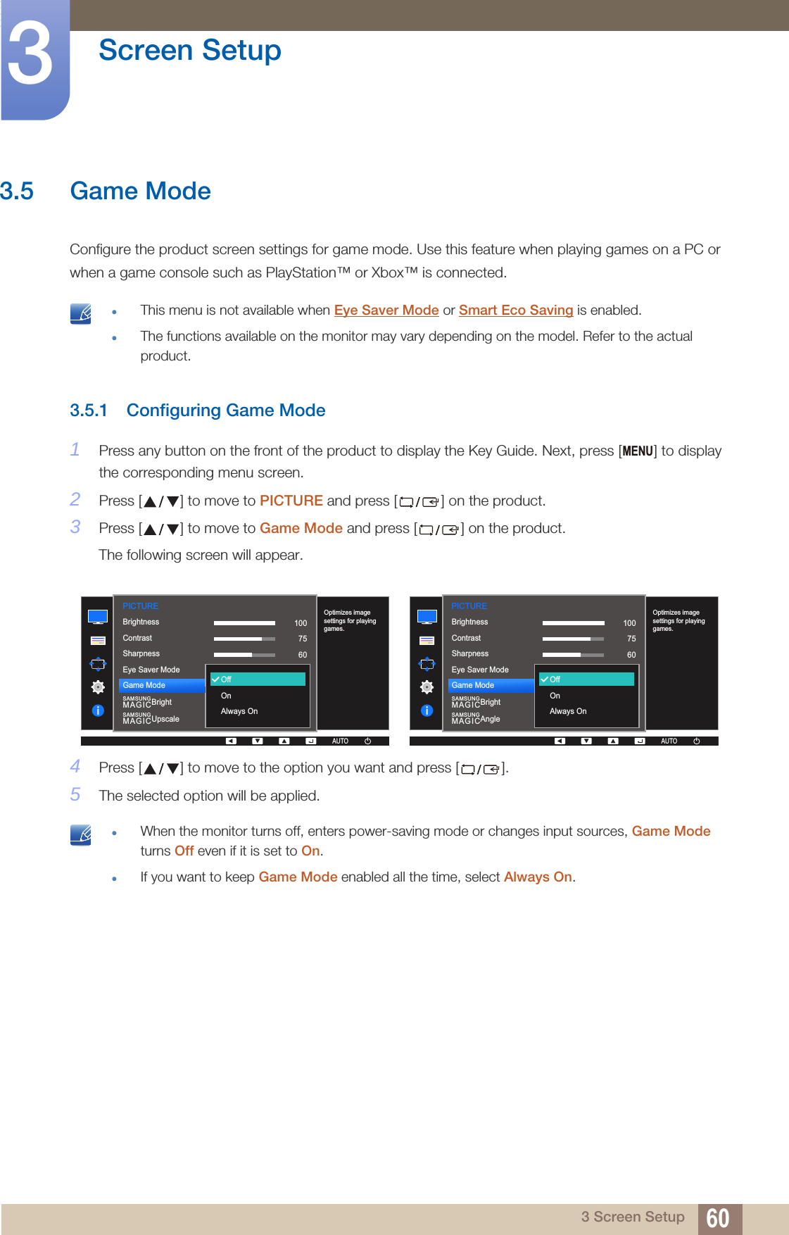 60Screen Setup33 Screen Setup3.5 Game ModeConfigure the product screen settings for game mode. Use this feature when playing games on a PC or when a game console such as PlayStation™ or Xbox™ is connected. This menu is not available when Eye Saver Mode or Smart Eco Saving is enabled.The functions available on the monitor may vary depending on the model. Refer to the actual product. 3.5.1 Configuring Game Mode1Press any button on the front of the product to display the Key Guide. Next, press [ ] to display the corresponding menu screen.2Press [ ] to move to PICTURE and press [ ] on the product.3Press [ ] to move to Game Mode and press [ ] on the product.The following screen will appear.4Press [ ] to move to the option you want and press [ ].5The selected option will be applied. When the monitor turns off, enters power-saving mode or changes input sources, Game Mode turns Off even if it is set to On.If you want to keep Game Mode enabled all the time, select Always On. MENUPICTURE  1007560OffCustomOffOptimizes image settings for playing games.AUTOOffOnAlways OnBrightnessContrastSharpnessEye Saver ModeGame ModeSAMSUNGMAGICBrightSAMSUNGMAGICUpscaleAUTOAUTO  1007560OffCustomOffOptimizes image settings for playing games.AUTOOffOnAlways OnBrightnessContrastSharpnessEye Saver ModeGame ModeSAMSUNGMAGICBrightSAMSUNGMAGICAnglePICTUREAUTOAUTO