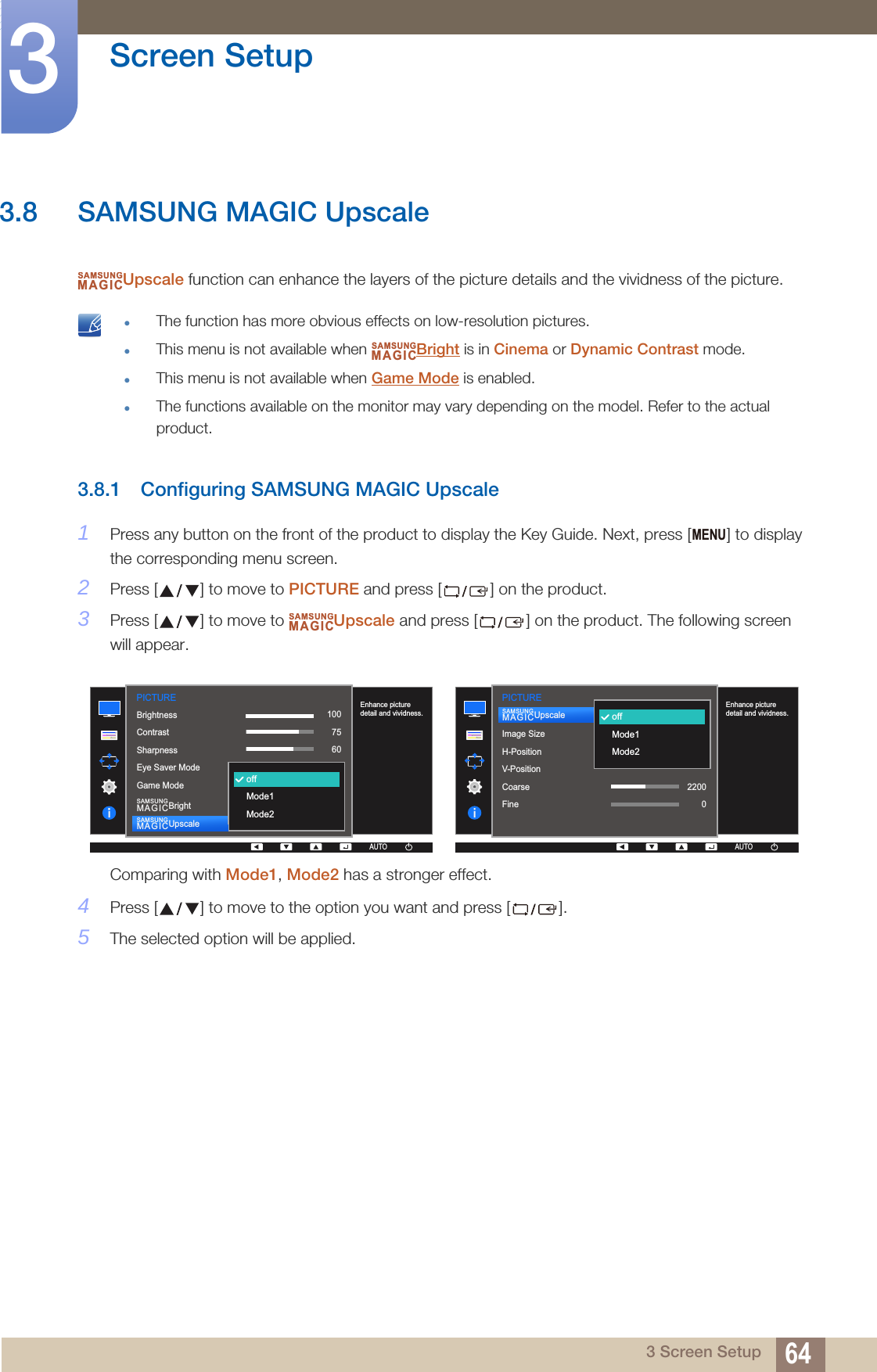 64Screen Setup33 Screen Setup3.8 SAMSUNG MAGIC UpscaleUpscale function can enhance the layers of the picture details and the vividness of the picture. The function has more obvious effects on low-resolution pictures.This menu is not available when  Bright is in Cinema or Dynamic Contrast mode.This menu is not available when Game Mode is enabled.The functions available on the monitor may vary depending on the model. Refer to the actual product. 3.8.1 Configuring SAMSUNG MAGIC Upscale1Press any button on the front of the product to display the Key Guide. Next, press [ ] to display the corresponding menu screen. 2Press [ ] to move to PICTURE and press [ ] on the product.3Press [ ] to move to  Upscale and press [ ] on the product. The following screen will appear.Comparing with Mode1, Mode2 has a stronger effect.4Press [ ] to move to the option you want and press [ ].5The selected option will be applied.SAMSUNGMAGICSAMSUNGMAGICMENUSAMSUNGMAGIC1007560505022000PICTURE  1007560CustomOffOffWideEnhance picture detail and vividness.AUTOoffMode1Mode2BrightnessContrastSharpnessEye Saver ModeGame ModeSAMSUNGMAGICBrightSAMSUNGMAGICUpscaleAUTOAUTO  AUTOImage SizeH-PositionV-PositionCoarseFineSAMSUNGMAGICUpscaleoffMode1Mode2Enhance picture detail and vividness.PICTUREAUTOAUTO22000