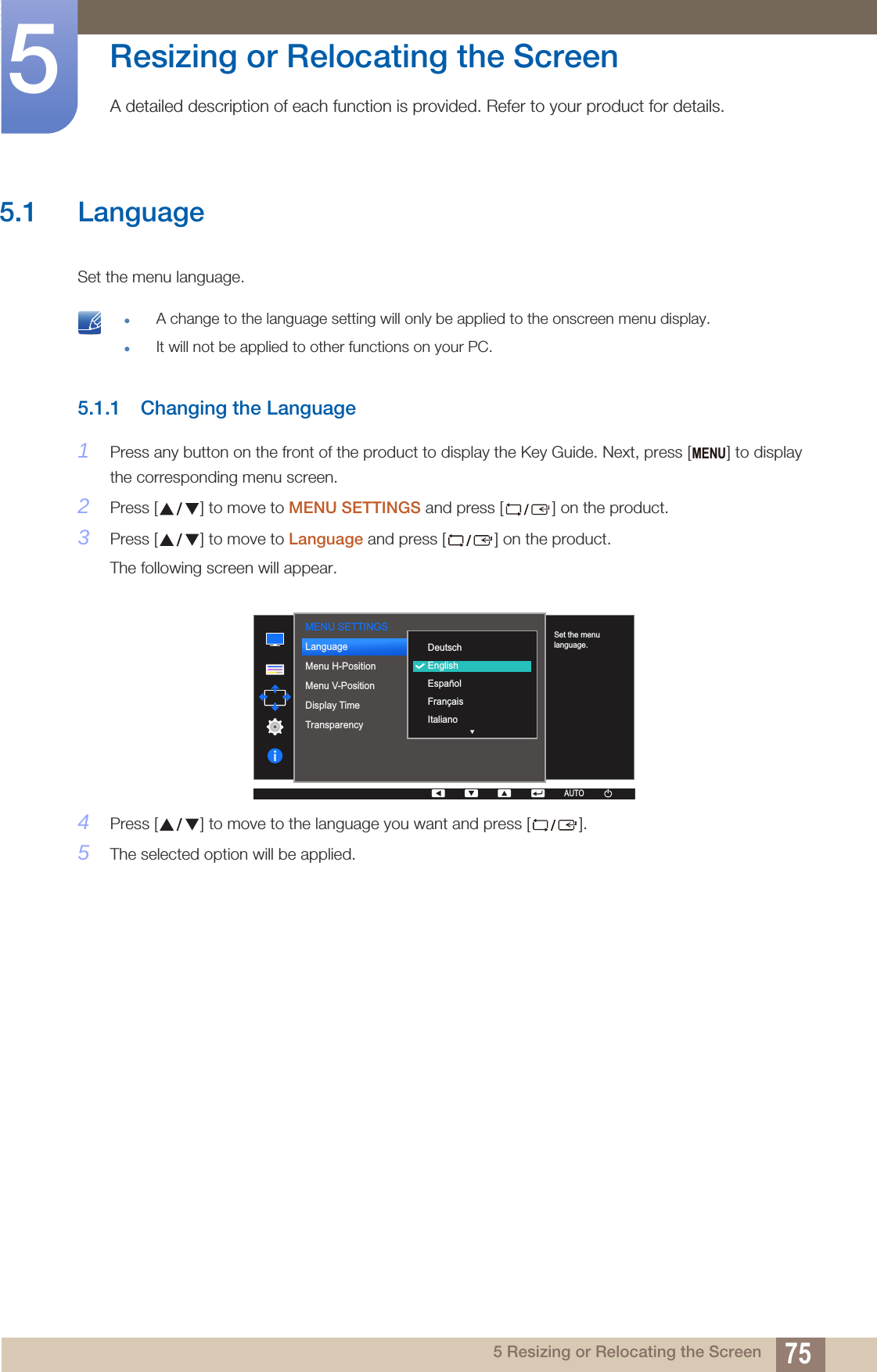 755 Resizing or Relocating the Screen5  Resizing or Relocating the ScreenA detailed description of each function is provided. Refer to your product for details.5.1 LanguageSet the menu language.  A change to the language setting will only be applied to the onscreen menu display.It will not be applied to other functions on your PC. 5.1.1 Changing the Language1Press any button on the front of the product to display the Key Guide. Next, press [ ] to display the corresponding menu screen.2Press [ ] to move to MENU SETTINGS and press [ ] on the product.3Press [ ] to move to Language and press [ ] on the product.The following screen will appear.4Press [ ] to move to the language you want and press [ ].5The selected option will be applied.MENUMENU SETTINGS  DeutschEnglishEspañolFrançaisItalianoLanguageMenu H-PositionMenu V-PositionDisplay TimeTransparency  Set the menu language.AUTOAUTO