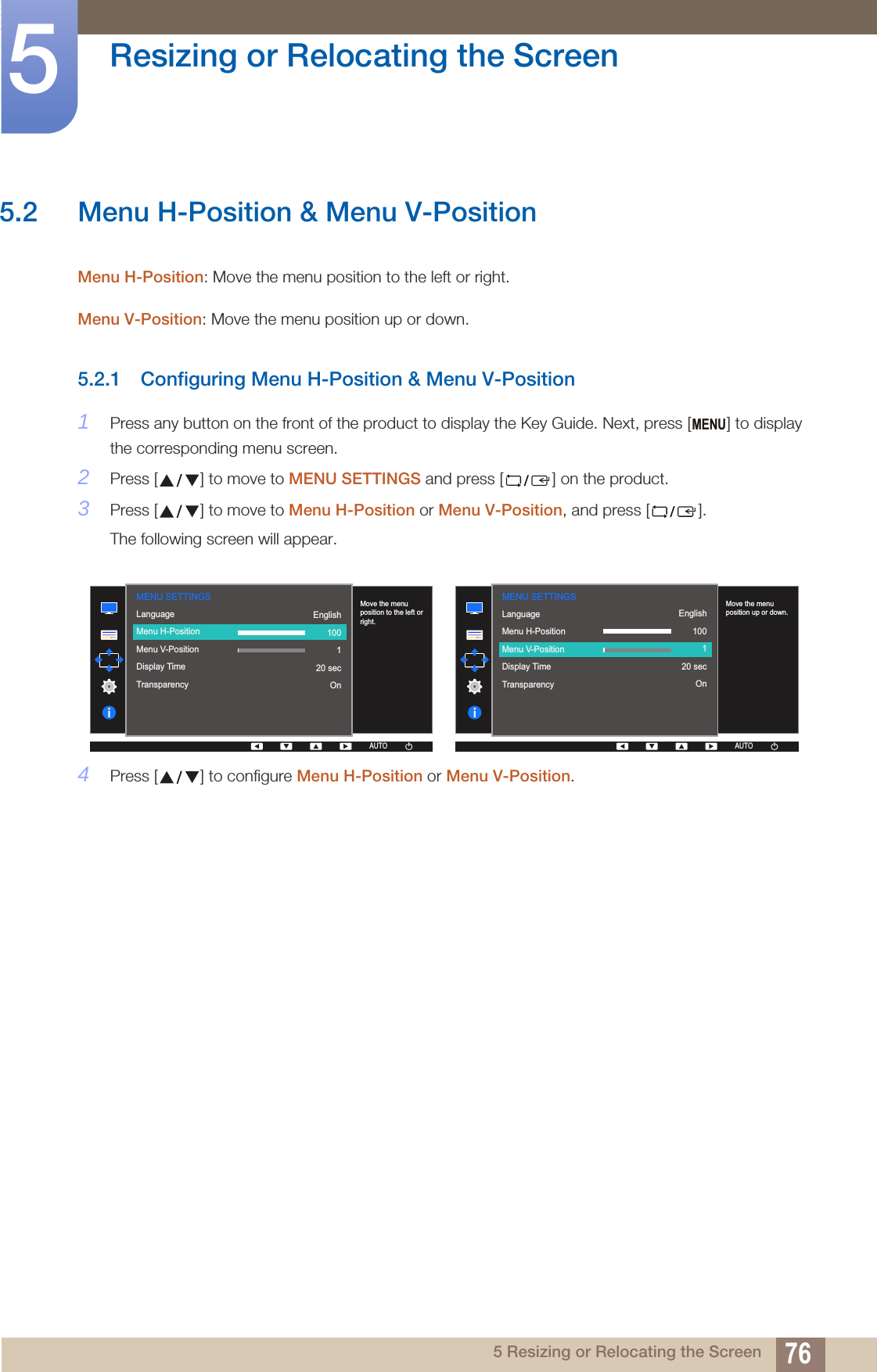 76Resizing or Relocating the Screen55 Resizing or Relocating the Screen5.2 Menu H-Position &amp; Menu V-PositionMenu H-Position: Move the menu position to the left or right. Menu V-Position: Move the menu position up or down. 5.2.1 Configuring Menu H-Position &amp; Menu V-Position1Press any button on the front of the product to display the Key Guide. Next, press [ ] to display the corresponding menu screen.2Press [ ] to move to MENU SETTINGS and press [ ] on the product.3Press [ ] to move to Menu H-Position or Menu V-Position, and press [ ].The following screen will appear.4Press [ ] to configure Menu H-Position or Menu V-Position.MENU  LanguageMenu H-PositionMenu V-PositionDisplay TimeTransparency  English100120 secOnMove the menu position to the left or right.AUTOMENU SETTINGSAUTOAUTOAUTOAUTO  LanguageMenu H-PositionMenu V-PositionDisplay TimeTransparency  English100120 secOnMove the menu position up or down.AUTOMENU SETTINGSAUTOAUTOAUTOAUTO