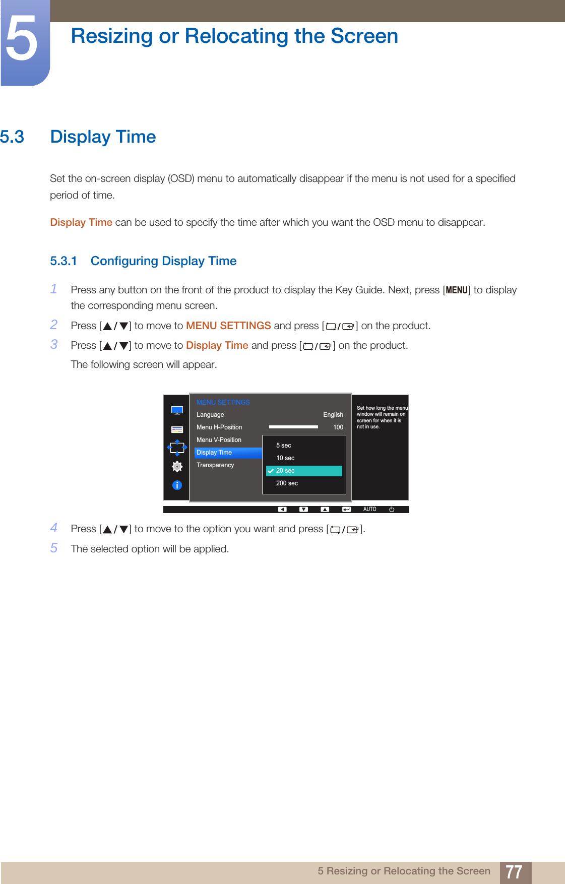 77Resizing or Relocating the Screen55 Resizing or Relocating the Screen5.3 Display TimeSet the on-screen display (OSD) menu to automatically disappear if the menu is not used for a specified period of time. Display Time can be used to specify the time after which you want the OSD menu to disappear. 5.3.1 Configuring Display Time1Press any button on the front of the product to display the Key Guide. Next, press [ ] to display the corresponding menu screen.2Press [ ] to move to MENU SETTINGS and press [ ] on the product.3Press [ ] to move to Display Time and press [ ] on the product.The following screen will appear.4Press [ ] to move to the option you want and press [ ].5The selected option will be applied.MENU  English100220 secOnLanguageMenu H-PositionMenu V-PositionDisplay TimeTransparency  5 sec10 sec20 sec200 secSet how long the menu window will remain on screen for when it is not in use.AUTOMENU SETTINGSAUTO