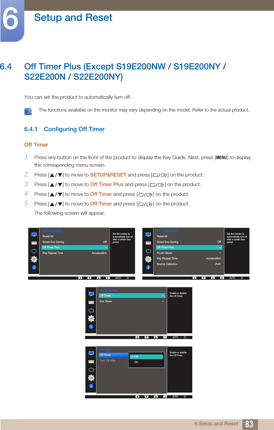 83Setup and Reset66 Setup and Reset6.4 Off Timer Plus (Except S19E200NW / S19E200NY / S22E200N / S22E200NY)You can set the product to automatically turn off. The functions available on the monitor may vary depending on the model. Refer to the actual product. 6.4.1 Configuring Off TimerOff Timer1Press any button on the front of the product to display the Key Guide. Next, press [ ] to display the corresponding menu screen.2Press [ ] to move to SETUP&amp;RESET and press [ ] on the product.3Press [ ] to move to Off Timer Plus and press [ ] on the product.4Press [ ] to move to Off Timer and press [ ] on the product.5Press [ ] to move to Off Timer and press [ ] on the product.The following screen will appear.MENU  SETUP&amp;RESETOffAccelerationReset AllSmart Eco SavingOff Timer PlusKey Repeat Time  Set the monitor to automatically turn off after a certain time period.AUTOAUTOAUTOAUTOAUTO  AUTOSETUP&amp;RESETReset AllSmart Eco SavingOff Timer PlusPC/AV ModeKey Repeat TimeSource DetectionOffAccelerationAutoAUTOAUTOAUTOAUTOSet the monitor to automatically turn off after a certain time period.  Off Timer PlusAUTOEnable or disable the Off Timer.AUTOAUTOAUTOAUTOAUTOOff TimerEco Timer    Off TimerOff TimerTurn Off After  OffOnAUTOEnable or disable the Off Timer.AUTOAUTOAUTOAUTOAUTO