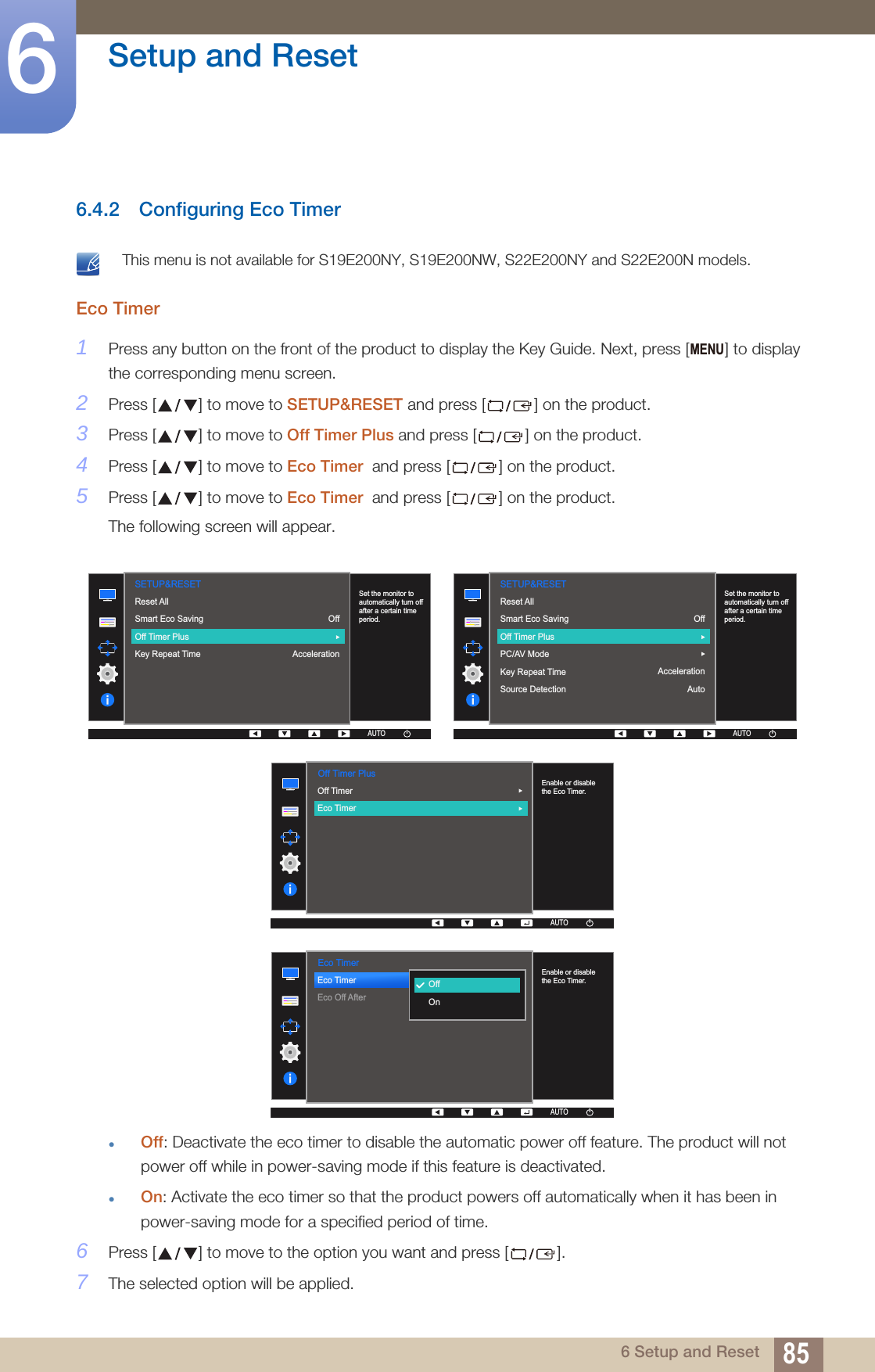 85Setup and Reset66 Setup and Reset6.4.2 Configuring Eco Timer This menu is not available for S19E200NY, S19E200NW, S22E200NY and S22E200N models. Eco Timer 1Press any button on the front of the product to display the Key Guide. Next, press [ ] to display the corresponding menu screen.2Press [ ] to move to SETUP&amp;RESET and press [ ] on the product.3Press [ ] to move to Off Timer Plus and press [ ] on the product.4Press [ ] to move to Eco Timer  and press [ ] on the product.5Press [ ] to move to Eco Timer  and press [ ] on the product.The following screen will appear.Off: Deactivate the eco timer to disable the automatic power off feature. The product will not power off while in power-saving mode if this feature is deactivated.On: Activate the eco timer so that the product powers off automatically when it has been in power-saving mode for a specified period of time.6Press [ ] to move to the option you want and press [ ].7The selected option will be applied.MENU  SETUP&amp;RESETOffAccelerationReset AllSmart Eco SavingOff Timer PlusKey Repeat Time  Set the monitor to automatically turn off after a certain time period.AUTOAUTOAUTOAUTOAUTO  AUTOSETUP&amp;RESETReset AllSmart Eco SavingOff Timer PlusPC/AV ModeKey Repeat TimeSource DetectionOffAccelerationAutoAUTOAUTOAUTOAUTOSet the monitor to automatically turn off after a certain time period.  Off Timer PlusAUTOAUTOAUTOAUTOAUTOAUTOOff TimerEco Timer  Enable or disable the Eco Timer.  Eco TimerEco TimerEco Off After  OffOnAUTOEnable or disable the Eco Timer.AUTOAUTOAUTOAUTOAUTO