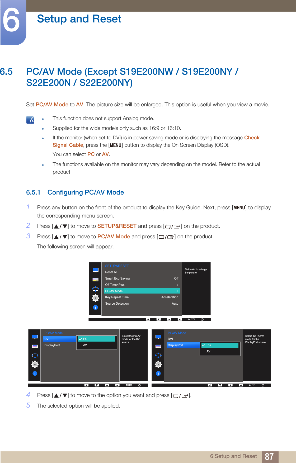 87Setup and Reset66 Setup and Reset6.5 PC/AV Mode (Except S19E200NW / S19E200NY / S22E200N / S22E200NY) Set PC/AV Mode to AV. The picture size will be enlarged. This option is useful when you view a movie. This function does not support Analog mode.Supplied for the wide models only such as 16:9 or 16:10.If the monitor (when set to DVI) is in power saving mode or is displaying the message Check Signal Cable, press the [ ] button to display the On Screen Display (OSD). You can select PC or AV.The functions available on the monitor may vary depending on the model. Refer to the actual product. 6.5.1 Configuring PC/AV Mode1Press any button on the front of the product to display the Key Guide. Next, press [ ] to display the corresponding menu screen.2Press [ ] to move to SETUP&amp;RESET and press [ ] on the product.3Press [ ] to move to PC/AV Mode and press [ ] on the product.The following screen will appear.4Press [ ] to move to the option you want and press [ ].5The selected option will be applied.MENUMENU  AUTOSETUP&amp;RESETSet to AV to enlarge the picture.Reset AllSmart Eco SavingOff Timer PlusPC/AV ModeKey Repeat TimeSource DetectionOffAccelerationAutoAUTOAUTOAUTOAUTOAUTO  DVIDisplayPort  PCAVAUTOPC/AV ModeSelect the PC/AV mode for the DVI source.AUTOAUTOAUTOAUTO  DVIDisplayPort  PCAVAUTOPC/AV ModeSelect the PC/AV mode for the DisplayPort source.AUTOAUTOAUTOAUTO