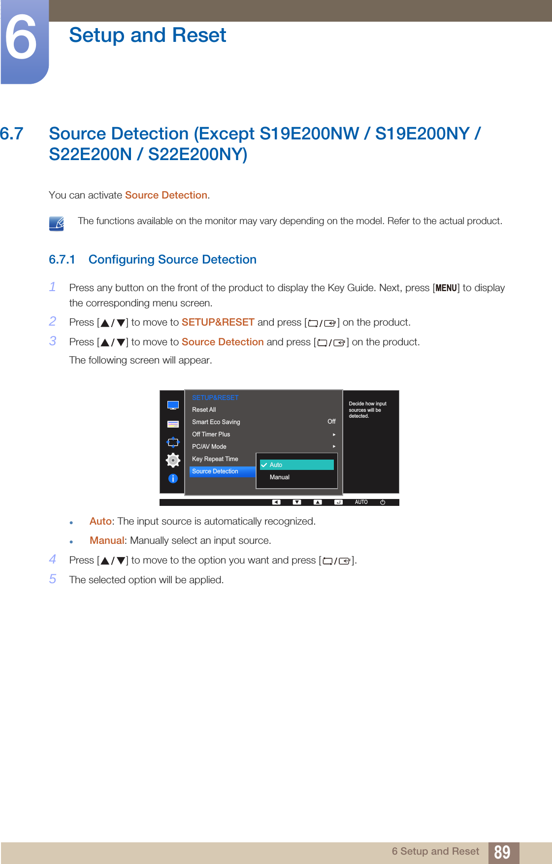 89Setup and Reset66 Setup and Reset6.7 Source Detection (Except S19E200NW / S19E200NY / S22E200N / S22E200NY)You can activate Source Detection. The functions available on the monitor may vary depending on the model. Refer to the actual product. 6.7.1 Configuring Source Detection1Press any button on the front of the product to display the Key Guide. Next, press [ ] to display the corresponding menu screen.2Press [ ] to move to SETUP&amp;RESET and press [ ] on the product.3Press [ ] to move to Source Detection and press [ ] on the product.The following screen will appear.Auto: The input source is automatically recognized.Manual: Manually select an input source.4Press [ ] to move to the option you want and press [ ].5The selected option will be applied.MENU  AUTOSETUP&amp;RESETDecide how input sources will be detected.OffAccelerationAutoAUTOAUTOAUTOAUTOAUTOAUTOAUTOAutoManualReset AllSmart Eco SavingOff Timer PlusPC/AV ModeKey Repeat TimeSource Detection