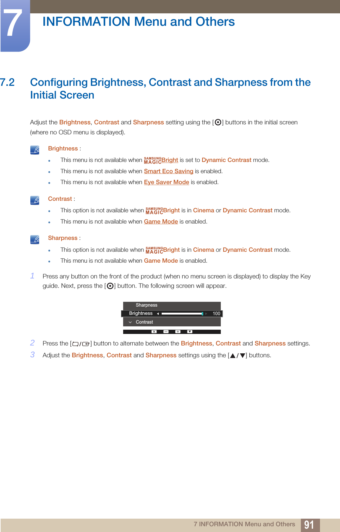 91INFORMATION Menu and Others77 INFORMATION Menu and Others7.2 Configuring Brightness, Contrast and Sharpness from the Initial ScreenAdjust the Brightness, Contrast and Sharpness setting using the [ ] buttons in the initial screen (where no OSD menu is displayed). Brightness :This menu is not available when  Bright is set to Dynamic Contrast mode.This menu is not available when Smart Eco Saving is enabled.This menu is not available when Eye Saver Mode is enabled.  Contrast :This option is not available when  Bright is in Cinema or Dynamic Contrast mode.This menu is not available when Game Mode is enabled.  Sharpness :This option is not available when  Bright is in Cinema or Dynamic Contrast mode.This menu is not available when Game Mode is enabled. 1Press any button on the front of the product (when no menu screen is displayed) to display the Key guide. Next, press the [ ] button. The following screen will appear.2Press the [ ] button to alternate between the Brightness, Contrast and Sharpness settings.3Adjust the Brightness, Contrast and Sharpness settings using the [ ] buttons.SAMSUNGMAGICSAMSUNGMAGICSAMSUNGMAGICContrastSharpness100Brightness