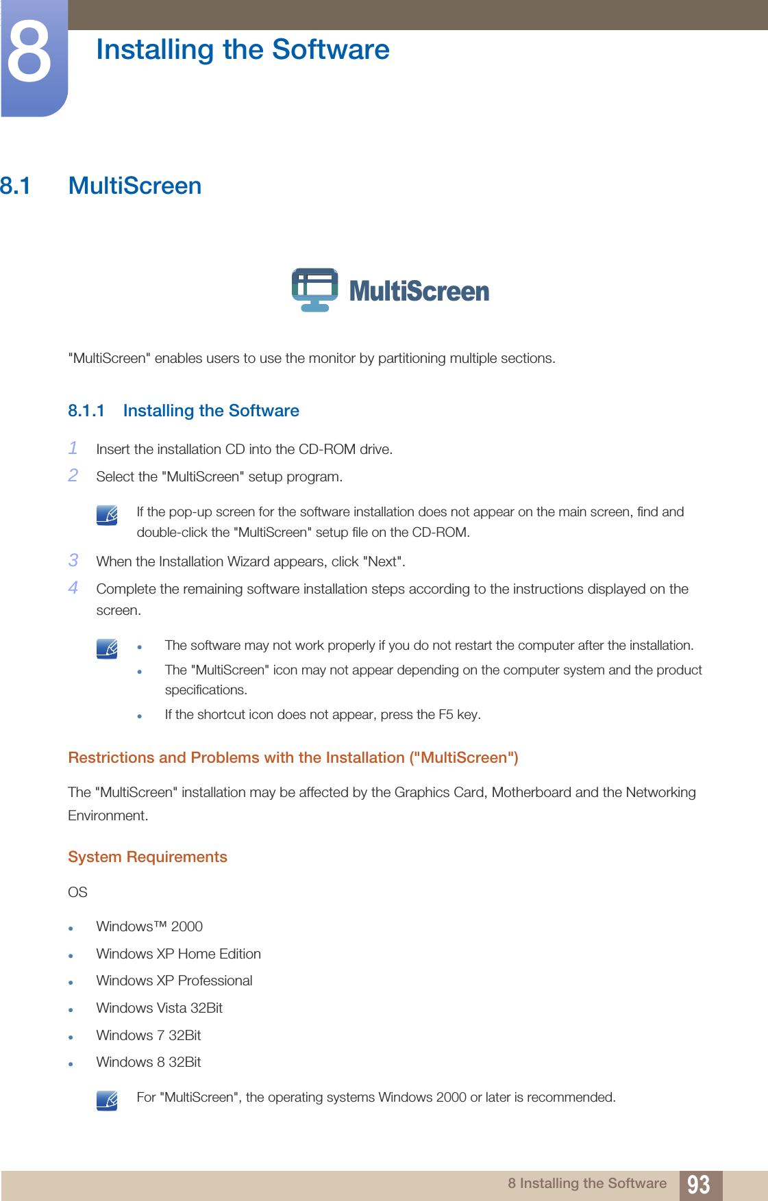 938 Installing the Software8  Installing the Software8.1 MultiScreen &quot;MultiScreen&quot; enables users to use the monitor by partitioning multiple sections.8.1.1 Installing the Software1Insert the installation CD into the CD-ROM drive.2Select the &quot;MultiScreen&quot; setup program. If the pop-up screen for the software installation does not appear on the main screen, find and double-click the &quot;MultiScreen&quot; setup file on the CD-ROM. 3When the Installation Wizard appears, click &quot;Next&quot;.4Complete the remaining software installation steps according to the instructions displayed on the screen. The software may not work properly if you do not restart the computer after the installation.The &quot;MultiScreen&quot; icon may not appear depending on the computer system and the product specifications.If the shortcut icon does not appear, press the F5 key. Restrictions and Problems with the Installation (&quot;MultiScreen&quot;)The &quot;MultiScreen&quot; installation may be affected by the Graphics Card, Motherboard and the Networking Environment.System RequirementsOSWindows™ 2000 Windows XP Home EditionWindows XP ProfessionalWindows Vista 32BitWindows 7 32BitWindows 8 32Bit For &quot;MultiScreen&quot;, the operating systems Windows 2000 or later is recommended. MultiScreen