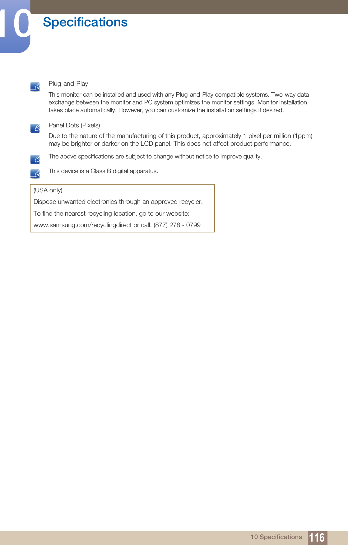 116Specifications1010 Specifications Plug-and-PlayThis monitor can be installed and used with any Plug-and-Play compatible systems. Two-way data exchange between the monitor and PC system optimizes the monitor settings. Monitor installation takes place automatically. However, you can customize the installation settings if desired.  Panel Dots (Pixels)Due to the nature of the manufacturing of this product, approximately 1 pixel per million (1ppm) may be brighter or darker on the LCD panel. This does not affect product performance.  The above specifications are subject to change without notice to improve quality.  This device is a Class B digital apparatus. (USA only)Dispose unwanted electronics through an approved recycler.To find the nearest recycling location, go to our website:www.samsung.com/recyclingdirect or call, (877) 278 - 0799