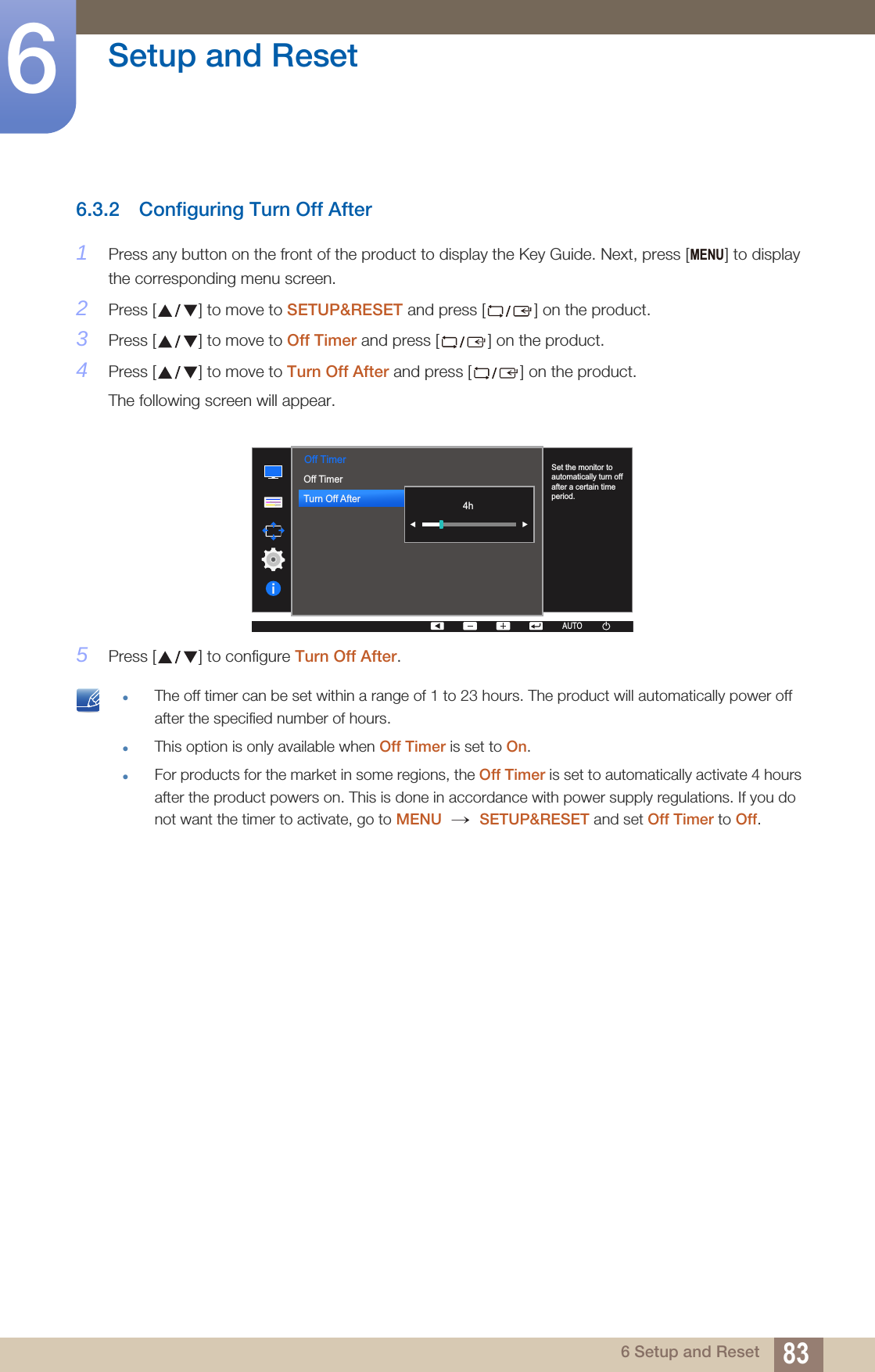 83Setup and Reset66 Setup and Reset6.3.2 Configuring Turn Off After1Press any button on the front of the product to display the Key Guide. Next, press [ ] to display the corresponding menu screen.2Press [ ] to move to SETUP&amp;RESET and press [ ] on the product.3Press [ ] to move to Off Timer and press [ ] on the product.4Press [ ] to move to Turn Off After and press [ ] on the product.The following screen will appear.5Press [ ] to configure Turn Off After. The off timer can be set within a range of 1 to 23 hours. The product will automatically power off after the specified number of hours.This option is only available when Off Timer is set to On.For products for the market in some regions, the Off Timer is set to automatically activate 4 hours after the product powers on. This is done in accordance with power supply regulations. If you do not want the timer to activate, go to MENU  SETUP&amp;RESET and set Off Timer to Off. MENU  Off TimerOff TimerTurn Off After  AUTOSet the monitor to automatically turn off after a certain time period.AUTOAUTOAUTOAUTOAUTO4h→ 