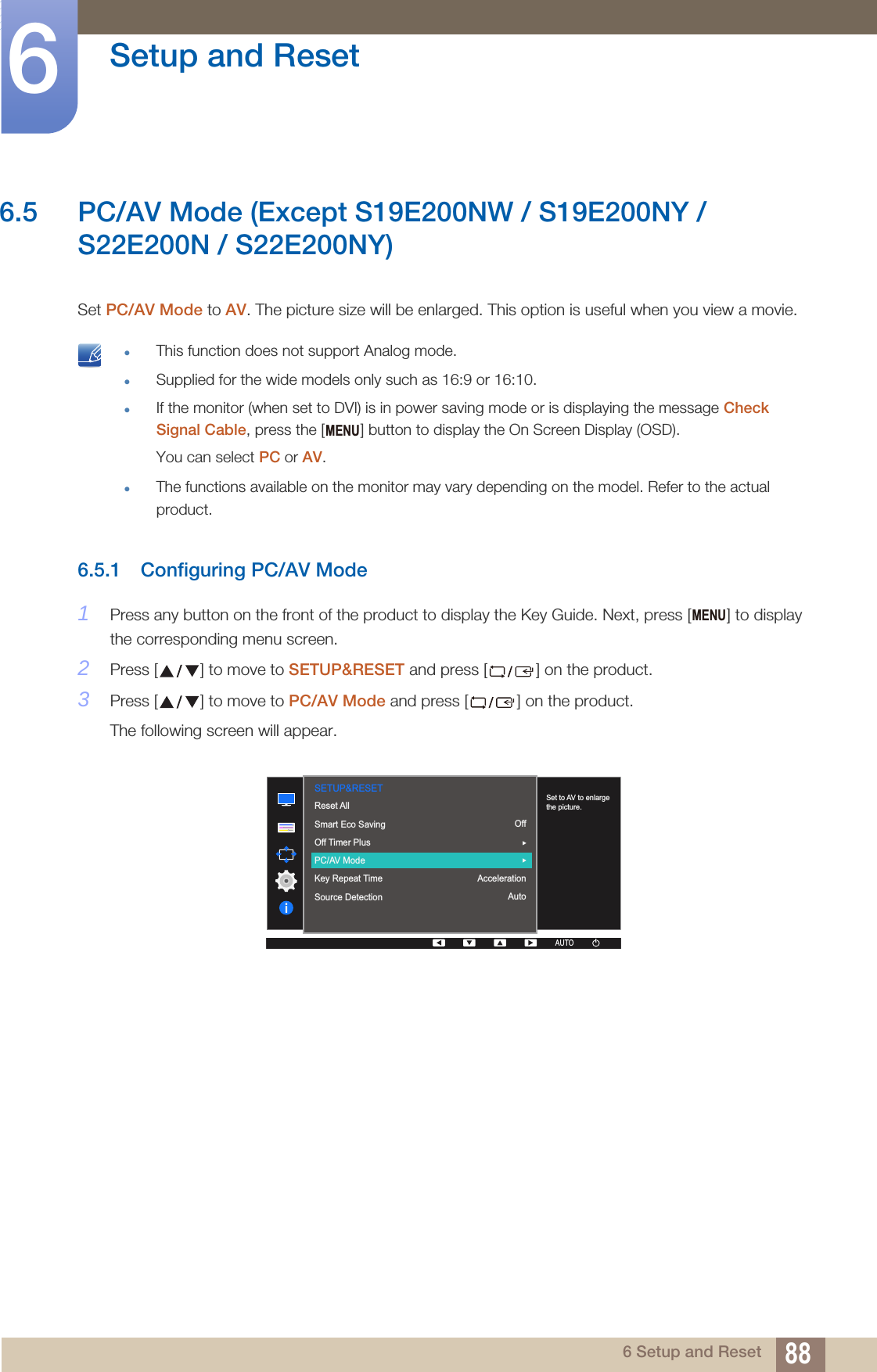 88Setup and Reset66 Setup and Reset6.5 PC/AV Mode (Except S19E200NW / S19E200NY / S22E200N / S22E200NY) Set PC/AV Mode to AV. The picture size will be enlarged. This option is useful when you view a movie. This function does not support Analog mode.Supplied for the wide models only such as 16:9 or 16:10.If the monitor (when set to DVI) is in power saving mode or is displaying the message Check Signal Cable, press the [ ] button to display the On Screen Display (OSD). You can select PC or AV.The functions available on the monitor may vary depending on the model. Refer to the actual product. 6.5.1 Configuring PC/AV Mode1Press any button on the front of the product to display the Key Guide. Next, press [ ] to display the corresponding menu screen.2Press [ ] to move to SETUP&amp;RESET and press [ ] on the product.3Press [ ] to move to PC/AV Mode and press [ ] on the product.The following screen will appear.MENUMENU  AUTOSETUP&amp;RESETSet to AV to enlarge the picture.Reset AllSmart Eco SavingOff Timer PlusPC/AV ModeKey Repeat TimeSource DetectionOffAccelerationAutoAUTOAUTOAUTOAUTOAUTO