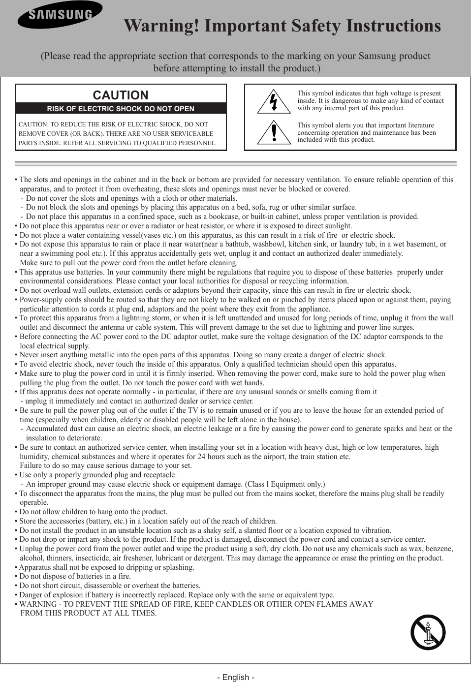 - English -• The slots and openings in the cabinet and in the back or bottom are provided for necessary ventilation. To ensure reliable operation of this  apparatus, and to protect it from overheating, these slots and openings must never be blocked or covered.- Do not cover the slots and openings with a cloth or other materials.- Do not block the slots and openings by placing this apparatus on a bed, sofa, rug or other similar surface.- Do not place this apparatus in a confined space, such as a bookcase, or built-in cabinet, unless proper ventilation is provided.• Do not place this apparatus near or over a radiator or heat resistor, or where it is exposed to direct sunlight.• Do not place a water containing vessel(vases etc.) on this apparatus, as this can result in a risk of fire  or electric shock.• Do not expose this apparatus to rain or place it near water(near a bathtub, washbowl, kitchen sink, or laundry tub, in a wet basement, or   near a swimming pool etc.). If this appratus accidentally gets wet, unplug it and contact an authorized dealer immediately.   Make sure to pull out the power cord from the outlet before cleaning.• This appratus use batteries. In your community there might be regulations that require you to dispose of these batteries  properly under   environmental considerations. Please contact your local authorities for disposal or recycling information.• Do not overload wall outlets, extension cords or adaptors beyond their capacity, since this can result in fire or electric shock.• Power-supply cords should be routed so that they are not likely to be walked on or pinched by items placed upon or against them, paying   particular attention to cords at plug end, adaptors and the point where they exit from the appliance.• To protect this apparatus from a lightning storm, or when it is left unattended and unused for long periods of time, unplug it from the wall   outlet and disconnect the antenna or cable system. This will prevent damage to the set due to lightning and power line surges.• Before connecting the AC power cord to the DC adaptor outlet, make sure the voltage designation of the DC adaptor corrsponds to the   local electrical supply.• Never insert anything metallic into the open parts of this apparatus. Doing so many create a danger of electric shock.• To avoid electric shock, never touch the inside of this apparatus. Only a qualified technician should open this apparatus.• Make sure to plug the power cord in until it is firmly inserted. When removing the power cord, make sure to hold the power plug when   pulling the plug from the outlet. Do not touch the power cord with wet hands.• If this appratus does not operate normally - in particular, if there are any unusual sounds or smells coming from it- unplug it immediately and contact an authorized dealer or service center.• Be sure to pull the power plug out of the outlet if the TV is to remain unused or if you are to leave the house for an extended period of   time (especially when children, elderly or disabled people will be left alone in the house).  - Accumulated dust can cause an electric shock, an electric leakage or a fire by causing the power cord to generate sparks and heat or the   insulation to deteriorate.• Be sure to contact an authorized service center, when installing your set in a location with heavy dust, high or low temperatures, high   humidity, chemical substances and where it operates for 24 hours such as the airport, the train station etc.  Failure to do so may cause serious damage to your set.• Use only a properly grounded plug and receptacle. - An improper ground may cause electric shock or equipment damage. (Class l Equipment only.)• To disconnect the apparatus from the mains, the plug must be pulled out from the mains socket, therefore the mains plug shall be readily   operable.• Do not allow children to hang onto the product.• Store the accessories (battery, etc.) in a location safely out of the reach of children.• Do not install the product in an unstable location such as a shaky self, a slanted floor or a location exposed to vibration.• Do not drop or impart any shock to the product. If the product is damaged, disconnect the power cord and contact a service center.• Unplug the power cord from the power outlet and wipe the product using a soft, dry cloth. Do not use any chemicals such as wax, benzene,  alcohol, thinners, insecticide, air freshener, lubricant or detergent. This may damage the appearance or erase the printing on the product.• Apparatus shall not be exposed to dripping or splashing.• Do not dispose of batteries in a fire. • Do not short circuit, disassemble or overheat the batteries.• Danger of explosion if battery is incorrectly replaced. Replace only with the same or equivalent type.• WARNING - TO PREVENT THE SPREAD OF FIRE, KEEP CANDLES OR OTHER OPEN FLAMES AWAY    FROM THIS PRODUCT AT ALL TIMES.  Warning! Important Safety Instructions(Please read the appropriate section that corresponds to the marking on your Samsung product  before attempting to install the product.)CAUTIONCAUTION: TO REDUCE THE RISK OF ELECTRIC SHOCK, DO NOTREMOVE COVER (OR BACK). THERE ARE NO USER SERVICEABLEPARTS INSIDE. REFER ALL SERVICING TO QUALIFIED PERSONNEL.RISK OF ELECTRIC SHOCK DO NOT OPENThis symbol indicates that high voltage is presentinside. It is dangerous to make any kind of contactwith any internal part of this product.This symbol alerts you that important literature concerning operation and maintenance has been included with this product.