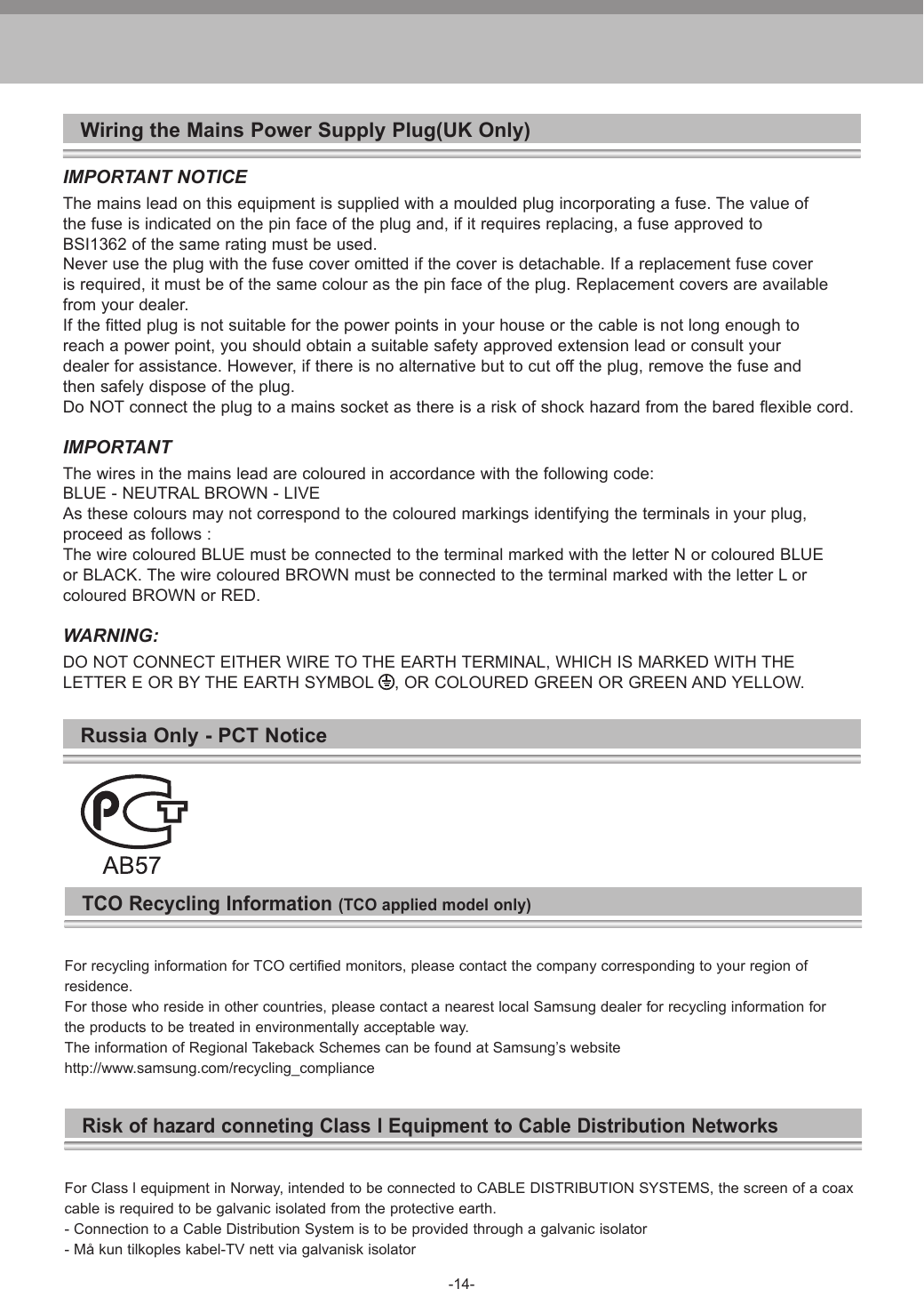 -14-Wiring the Mains Power Supply Plug(UK Only)IMPORTANT NOTICEThe mains lead on this equipment is supplied with a moulded plug incorporating a fuse. The value ofthe fuse is indicated on the pin face of the plug and, if it requires replacing, a fuse approved toBSI1362 of the same rating must be used.Never use the plug with the fuse cover omitted if the cover is detachable. If a replacement fuse coveris required, it must be of the same colour as the pin face of the plug. Replacement covers are availablefrom your dealer.If the fitted plug is not suitable for the power points in your house or the cable is not long enough toreach a power point, you should obtain a suitable safety approved extension lead or consult yourdealer for assistance. However, if there is no alternative but to cut off the plug, remove the fuse andthen safely dispose of the plug.Do NOT connect the plug to a mains socket as there is a risk of shock hazard from the bared flexible cord.IMPORTANTThe wires in the mains lead are coloured in accordance with the following code:BLUE - NEUTRAL BROWN - LIVEAs these colours may not correspond to the coloured markings identifying the terminals in your plug,proceed as follows :The wire coloured BLUE must be connected to the terminal marked with the letter N or coloured BLUEor BLACK. The wire coloured BROWN must be connected to the terminal marked with the letter L orcoloured BROWN or RED.WARNING:DO NOT CONNECT EITHER WIRE TO THE EARTH TERMINAL, WHICH IS MARKED WITH THELETTER E OR BY THE EARTH SYMBOL  , OR COLOURED GREEN OR GREEN AND YELLOW.Russia Only - PCT NoticeTCO Recycling Information (TCO applied model only)For recycling information for TCO certified monitors, please contact the company corresponding to your region of residence.For those who reside in other countries, please contact a nearest local Samsung dealer for recycling information for the products to be treated in environmentally acceptable way.The information of Regional Takeback Schemes can be found at Samsung’s website http://www.samsung.com/recycling_complianceRisk of hazard conneting Class l Equipment to Cable Distribution NetworksFor Class l equipment in Norway, intended to be connected to CABLE DISTRIBUTION SYSTEMS, the screen of a coaxcable is required to be galvanic isolated from the protective earth.- Connection to a Cable Distribution System is to be provided through a galvanic isolator- Må kun tilkoples kabel-TV nett via galvanisk isolator