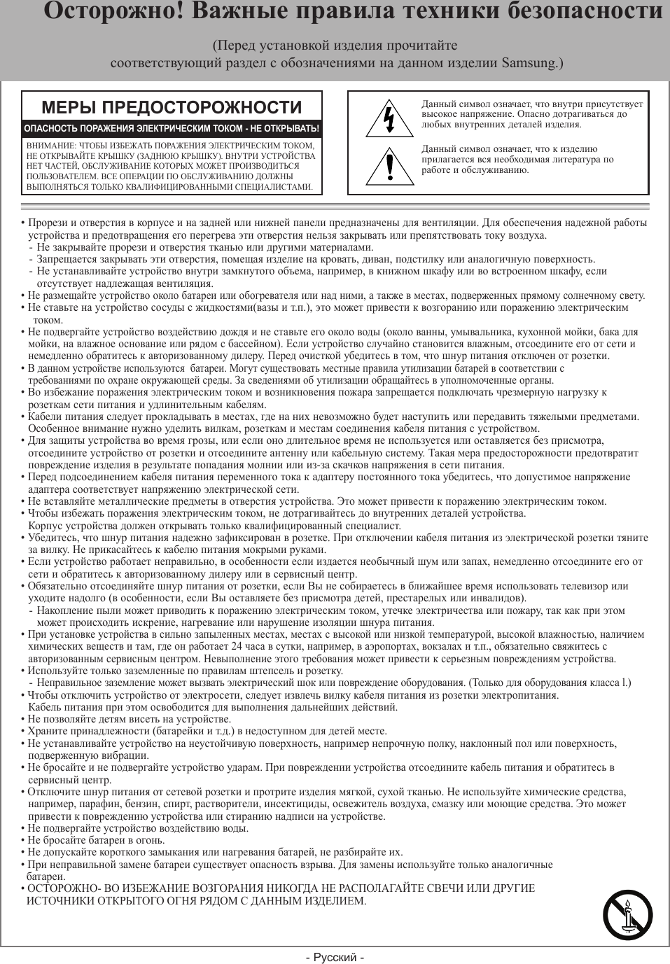 - Русский -• Прорези и отверстия в корпусе и на задней или нижней панели предназначены для вентиляции. Для обеспечения надежной работы  устройства и предотвращения его перегрева эти отверстия нельзя закрывать или препятствовать току воздуха.- Не закрывайте прорези и отверстия тканью или другими материалами.- Запрещается закрывать эти отверстия, помещая изделие на кровать, диван, подстилку или аналогичную поверхность.- Не устанавливайте устройство внутри замкнутого объема, например, в книжном шкафу или во встроенном шкафу, если  отсутствует надлежащая вентиляция.• Не размещайте устройство около батареи или обогревателя или над ними, а также в местах, подверженных прямому солнечному свету.• Не ставьте на устройство сосуды с жидкостями(вазы и т.п.), это может привести к возгоранию или поражению электрическим током.• Не подвергайте устройство воздействию дождя и не ставьте его около воды (около ванны, умывальника, кухонной мойки, бака для  мойки, на влажное основание или рядом с бассейном). Если устройство случайно становится влажным, отсоедините его от сети и  немедленно обратитесь к авторизованному дилеру. Перед очисткой убедитесь в том, что шнур питания отключен от розетки.• В данном устройстве используются  батареи. Могут существовать местные правила утилизации батарей в соответствии с  требованиями по охране окружающей среды. За сведениями об утилизации обращайтесь в уполномоченные органы.• Во избежание поражения электрическим током и возникновения пожара запрещается подключать чрезмерную нагрузку к   розеткам сети питания и удлинительным кабелям.• Кабели питания следует прокладывать в местах, где на них невозможно будет наступить или передавить тяжелыми предметами.  Особенное внимание нужно уделить вилкам, розеткам и местам соединения кабеля питания с устройством.• Для защиты устройства во время грозы, или если оно длительное время не используется или оставляется без присмотра,  отсоедините устройство от розетки и отсоедините антенну или кабельную систему. Такая мера предосторожности предотвратит   повреждение изделия в результате попадания молнии или из-за скачков напряжения в сети питания.• Перед подсоединением кабеля питания переменного тока к адаптеру постоянного тока убедитесь, что допустимое напряжение  адаптера соответствует напряжению электрической сети.• Не вставляйте металлические предметы в отверстия устройства. Это может привести к поражению электрическим током.• Чтобы избежать поражения электрическим током, не дотрагивайтесь до внутренних деталей устройства.   Корпус устройства должен открывать только квалифицированный специалист.• Убедитесь, что шнур питания надежно зафиксирован в розетке. При отключении кабеля питания из электрической розетки тяните  за вилку. Не прикасайтесь к кабелю питания мокрыми руками.• Если устройство работает неправильно, в особенности если издается необычный шум или запах, немедленно отсоедините его от  сети и обратитесь к авторизованному дилеру или в сервисный центр.• Обязательно отсоединяйте шнур питания от розетки, если Вы не собираетесь в ближайшее время использовать телевизор или  уходите надолго (в особенности, если Вы оставляете без присмотра детей, престарелых или инвалидов).  - Накопление пыли может приводить к поражению электрическим током, утечке электричества или пожару, так как при этом  может происходить искрение, нагревание или нарушение изоляции шнура питания.• При установке устройства в сильно запыленных местах, местах с высокой или низкой температурой, высокой влажностью, наличием  химических веществ и там, где он работает 24 часа в сутки, например, в аэропортах, вокзалах и т.п., обязательно свяжитесь с  авторизованным сервисным центром. Невыполнение этого требования может привести к серьезным повреждениям устройства.• Используйте только заземленные по правилам штепсель и розетку. - Неправильное заземление может вызвать электрический шок или повреждение оборудования. (Только для оборудования класса l.)• Чтобы отключить устройство от электросети, следует извлечь вилку кабеля питания из розетки электропитания.  Кабель питания при этом освободится для выполнения дальнейших действий.• Не позволяйте детям висеть на устройстве.• Храните принадлежности (батарейки и т.д.) в недоступном для детей месте.• Не устанавливайте устройство на неустойчивую поверхность, например непрочную полку, наклонный пол или поверхность,   подверженную вибрации.• Не бросайте и не подвергайте устройство ударам. При повреждении устройства отсоедините кабель питания и обратитесь в  сервисный центр.• Отключите шнур питания от сетевой розетки и протрите изделия мягкой, сухой тканью. Не используйте химические средства,  например, парафин, бензин, спирт, растворители, инсектициды, освежитель воздуха, смазку или моющие средства. Это может   привести к повреждению устройства или стиранию надписи на устройстве.• Не подвергайте устройство воздействию воды.• Не бросайте батареи в огонь.• Не допускайте короткого замыкания или нагревания батарей, не разбирайте их.• При неправильной замене батареи существует опасность взрыва. Для замены используйте только аналогичные   батареи.• ОСТОРОЖНО- ВО ИЗБЕЖАНИЕ ВОЗГОРАНИЯ НИКОГДА НЕ РАСΠОЛАГАЙТЕ СВЕЧИ ИЛИ ДРУГИЕ   ИСТОЧНИКИ ОТКРЫТОГО ОГНЯ РЯДОМ С ДАННЫМ ИЗДЕЛИЕМ.МЕРЫ ПРЕДОСТОРОЖНОСТИВНИМАНИЕ: ЧТОБЫ ИЗБЕЖАТЬ ПОРАЖЕНИЯ ЭЛЕКТРИЧЕСКИМ ТОКОМ, НЕ ОТКРЫВАЙТЕ КРЫШКУ (ЗАДНЮЮ КРЫШКУ). ВНУТРИ УСТРОЙСТВА НЕТ ЧАСТЕЙ, ОБСЛУЖИВАНИЕ КОТОРЫХ МОЖЕТ ПРОИЗВОДИТЬСЯ ПОЛЬЗОВАТЕЛЕМ. ВСЕ ОПЕРАЦИИ ПО ОБСЛУЖИВАНИЮ ДОЛЖНЫ ВЫПОЛНЯТЬСЯ ТОЛЬКО КВАЛИФИЦИРОВАННЫМИ СПЕЦИАЛИСТАМИ.ОПАСНОСТЬ ПОРАЖЕНИЯ ЭЛЕКТРИЧЕСКИМ ТОКОМ - НЕ ОТКРЫВАТЬ!Данный символ означает, что внутри присутствует высокое напряжение. Опасно дотрагиваться до любых внутренних деталей изделия.Данный символ означает, что к изделию прилагается вся необходимая литература по работе и обслуживанию.  Осторожно! Важные правила техники безопасности(Перед установкой изделия прочитайте соответствующий раздел с обозначениями на данном изделии Samsung.)