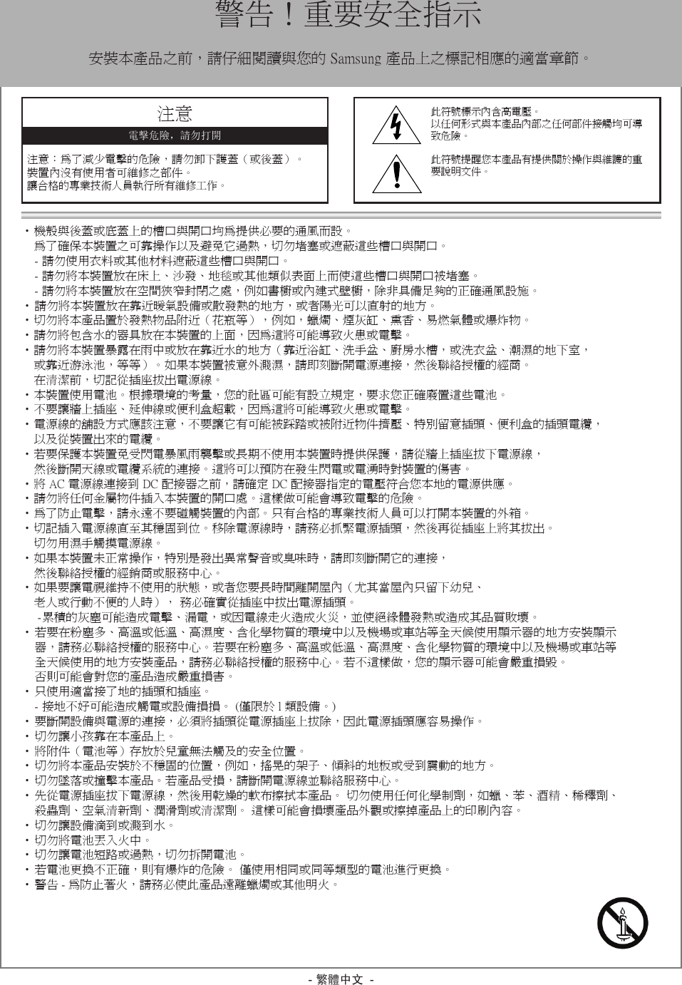 - 繁體中文 -•機殼與後蓋或底蓋上的槽口與開口均為提供必要的通風而設。    為了確保本裝置之可靠操作以及避免它過熱，切勿堵塞或遮蔽這些槽口與開口。-請勿使用衣料或其他材料遮蔽這些槽口與開口。-請勿將本裝置放在床上、沙發、地毯或其他類似表面上而使這些槽口與開口被堵塞。-請勿將本裝置放在空間狹窄封閉之處，例如書櫥或內建式壁櫥，除非具備足夠的正確通風設施。•請勿將本裝置放在靠近暖氣設備或散發熱的地方，或者陽光可以直射的地方。•切勿將本產品置於發熱物品附近（花瓶等），例如，蠟燭、煙灰缸、熏香、易燃氣體或爆炸物。•請勿將包含水的器具放在本裝置的上面，因為這將可能導致火患或電擊。•請勿將本裝置暴露在雨中或放在靠近水的地方（靠近浴缸、洗手盆、廚房水槽，或洗衣盆、潮濕的地下室， 或靠近游泳池，等等）。如果本裝置被意外濺濕，請即刻斷開電源連接，然後聯絡授權的經商。 在清潔前，切記從插座拔出電源線。•本裝置使用電池。根據環境的考量，您的社區可能有設立規定，要求您正確廢置這些電池。•不要讓牆上插座、延伸線或便利盒超載，因為這將可能導致火患或電擊。•電源線的舖設方式應該注意，不要讓它有可能被踩踏或被附近物件擠壓、特別留意插頭、便利盒的插頭電纜， 以及從裝置出來的電纜。•若要保護本裝置免受閃電暴風雨襲擊或長期不使用本裝置時提供保護，請從牆上插座拔下電源線， 然後斷開天線或電纜系統的連接。這將可以預防在發生閃電或電湧時對裝置的傷害。•將AC電源線連接到DC配接器之前，請確定DC配接器指定的電壓符合您本地的電源供應。•請勿將任何金屬物件插入本裝置的開口處。這樣做可能會導致電擊的危險。•為了防止電擊，請永遠不要碰觸裝置的內部。只有合格的專業技術人員可以打開本裝置的外箱。•切記插入電源線直至其穩固到位。移除電源線時，請務必抓緊電源插頭，然後再從插座上將其拔出。切勿用濕手觸摸電源線。•如果本裝置未正常操作，特別是發出異常聲音或臭味時，請即刻斷開它的連接， 然後聯絡授權的經銷商或服務中心。•如果要讓電視維持不使用的狀態，或者您要長時間離開屋內（尤其當屋內只留下幼兒、 老人或行動不便的人時），務必確實從插座中拔出電源插頭。-累積的灰塵可能造成電擊、漏電，或因電線走火造成火災，並使絕緣體發熱或造成其品質敗壞。•若要在粉塵多、高溫或低溫、高濕度、含化學物質的環境中以及機場或車站等全天候使用顯示器的地方安裝顯示  器，請務必聯絡授權的服務中心。若要在粉塵多、高溫或低溫、高濕度、含化學物質的環境中以及機場或車站等  全天候使用的地方安裝產品，請務必聯絡授權的服務中心。若不這樣做，您的顯示器可能會嚴重損毀。  否則可能會對您的產品造成嚴重損害。•只使用適當接了地的插頭和插座。-接地不好可能造成觸電或設備損損。(僅限於l類設備。)•要斷開設備與電源的連接，必須將插頭從電源插座上拔除，因此電源插頭應容易操作。•切勿讓小孩靠在本產品上。•將附件（電池等）存放於兒童無法觸及的安全位置。•切勿將本產品安裝於不穩固的位置，例如，搖晃的架子、傾斜的地板或受到震動的地方。•切勿墜落或撞擊本產品。若產品受損，請斷開電源線並聯絡服務中心。•先從電源插座拔下電源線，然後用乾燥的軟布擦拭本產品。切勿使用任何化學制劑，如蠟、苯、酒精、稀釋劑、  殺蟲劑、空氣清新劑、潤滑劑或清潔劑。這樣可能會損壞產品外觀或擦掉產品上的印刷內容。•切勿讓設備滴到或濺到水。•切勿將電池丟入火中。•切勿讓電池短路或過熱，切勿拆開電池。•若電池更換不正確，則有爆炸的危險。僅使用相同或同等類型的電池進行更換。•警告-為防止著火，請務必使此產品遠離蠟燭或其他明火。  警告！重要安全指示安裝本產品之前，請仔細閱讀與您的Samsung產品上之標記相應的適當章節。注意注意：為了減少電擊的危險，請勿卸下護蓋（或後蓋）。裝置內沒有使用者可維修之部件。讓合格的專業技術人員執行所有維修工作。電擊危險，請勿打開此符號標示內含高電壓。以任何形式與本產品內部之任何部件接觸均可導致危險。此符號提醒您本產品有提供關於操作與維護的重要說明文件。