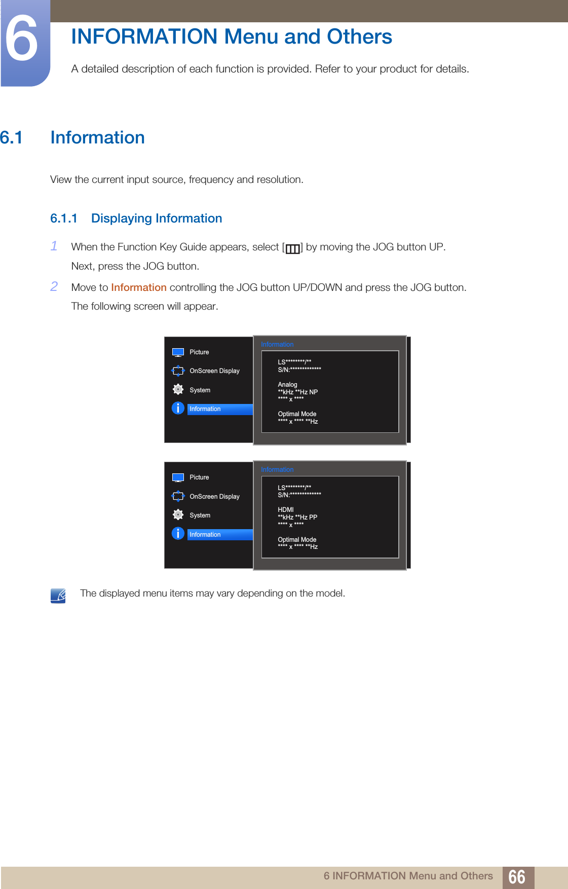 666 INFORMATION Menu and Others6  INFORMATION Menu and OthersA detailed description of each function is provided. Refer to your product for details.6.1 InformationView the current input source, frequency and resolution.6.1.1 Displaying Information1When the Function Key Guide appears, select [ ] by moving the JOG button UP. Next, press the JOG button.2Move to Information controlling the JOG button UP/DOWN and press the JOG button.The following screen will appear. The displayed menu items may vary depending on the model. Information  LS********/**S/N:*************Analog**kHz **Hz NP**** x ****Optimal Mode**** x **** **HzPictureOnScreen DisplaySystemInformationInformation  LS********/**S/N:*************HDMI**kHz **Hz PP**** x ****Optimal Mode**** x **** **HzPictureOnScreen DisplaySystemInformation