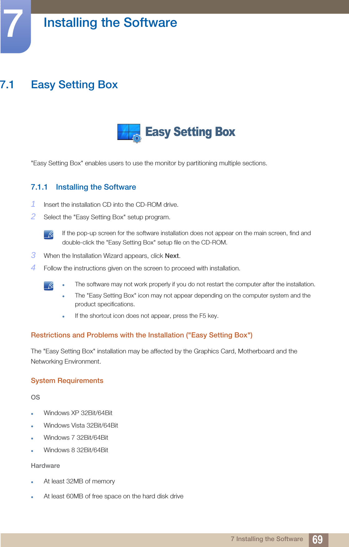 697 Installing the Software7  Installing the Software7.1 Easy Setting Box&quot;Easy Setting Box&quot; enables users to use the monitor by partitioning multiple sections.7.1.1 Installing the Software1Insert the installation CD into the CD-ROM drive.2Select the &quot;Easy Setting Box&quot; setup program. If the pop-up screen for the software installation does not appear on the main screen, find and double-click the &quot;Easy Setting Box&quot; setup file on the CD-ROM. 3When the Installation Wizard appears, click Next.4Follow the instructions given on the screen to proceed with installation. The software may not work properly if you do not restart the computer after the installation.The &quot;Easy Setting Box&quot; icon may not appear depending on the computer system and the product specifications.If the shortcut icon does not appear, press the F5 key. Restrictions and Problems with the Installation (&quot;Easy Setting Box&quot;)The &quot;Easy Setting Box&quot; installation may be affected by the Graphics Card, Motherboard and the Networking Environment.System RequirementsOSWindows XP 32Bit/64BitWindows Vista 32Bit/64BitWindows 7 32Bit/64BitWindows 8 32Bit/64BitHardwareAt least 32MB of memoryAt least 60MB of free space on the hard disk driveEasy Setting Box