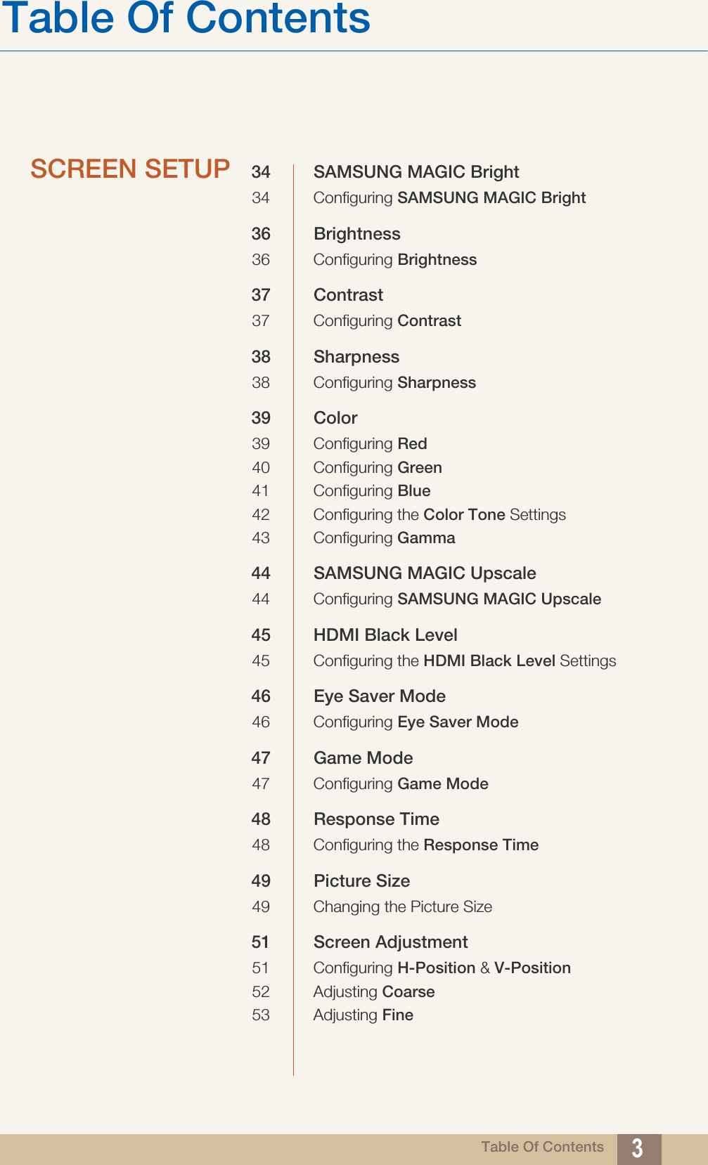 Table Of ContentsTable Of Contents 3SCREEN SETUP 34 SAMSUNG MAGIC Bright34 Configuring SAMSUNG MAGIC Bright36 Brightness36 Configuring Brightness37 Contrast37 Configuring Contrast38 Sharpness38 Configuring Sharpness39 Color39 Configuring Red40 Configuring Green41 Configuring Blue42 Configuring the Color Tone Settings43 Configuring Gamma44 SAMSUNG MAGIC Upscale44 Configuring SAMSUNG MAGIC Upscale45 HDMI Black Level45 Configuring the HDMI Black Level Settings46 Eye Saver Mode46 Configuring Eye Saver Mode47 Game Mode47 Configuring Game Mode48 Response Time48 Configuring the Response Time49 Picture Size49 Changing the Picture Size51 Screen Adjustment51 Configuring H-Position &amp; V-Position52 Adjusting Coarse53 Adjusting Fine