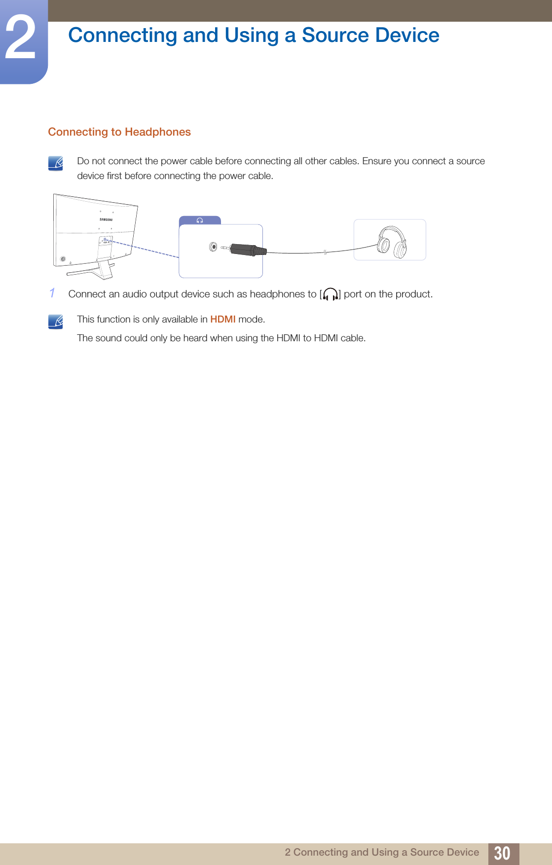 30Connecting and Using a Source Device22 Connecting and Using a Source DeviceConnecting to Headphones Do not connect the power cable before connecting all other cables. Ensure you connect a source device first before connecting the power cable. 1Connect an audio output device such as headphones to [ ] port on the product. This function is only available in HDMI mode.The sound could only be heard when using the HDMI to HDMI cable. 